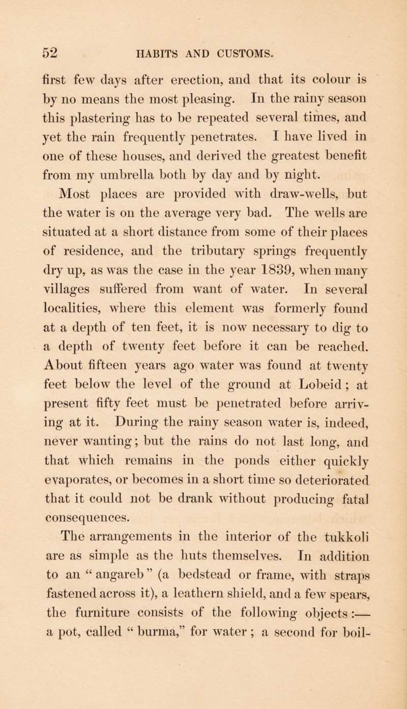 first few days after erection, and that its colour is by no means the most pleasing. In the rainy season this plastering has to be repeated several times, and yet the rain frequently penetrates. I have lived in one of these houses, and derived the greatest benefit from my umbrella both by day and by night. Most places are provided with draw-wells, but the water is on the average very bad. The wells are situated at a short distance from some of their places of residence, and the tributary springs frequently dry up, as was the case in the year 1839, when many villages suffered from want of water. In several localities, where this element was formerly found at a depth of ten feet, it is now necessary to dig to a depth of twenty feet before it can be reached. About fifteen years ago water was found at twenty feet below the level of the ground at Lobeid ; at present fifty feet must be penetrated before arriv¬ ing at it. During the rainy season water is, indeed, never wanting; but the rains do not last long, and that which remains in the ponds either quickly evaporates, or becomes in a short time so deteriorated that it could not be drank without producing fatal consequences. The arrangements in the interior of the tukkoli are as simple as the huts themselves. In addition to an “ angareb ” (a bedstead or frame, with straps fastened across it), a leathern shield, and a few spears, the furniture consists of the following objects :— a pot, called “ burma,” for water ; a second for boil-