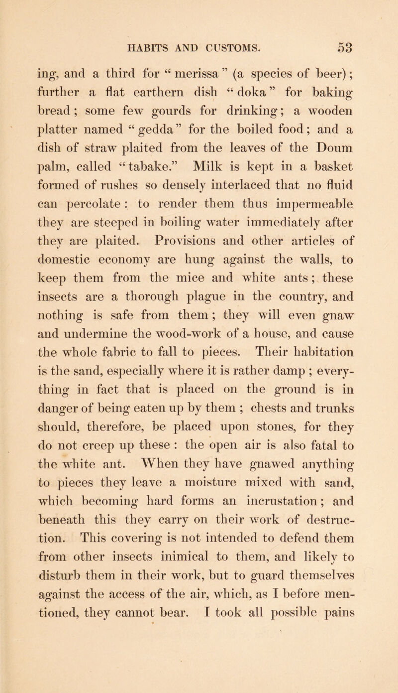 ing, and a third for “ merissa ” (a species of beer); further a flat earthern dish “ doka ” for baking bread ; some few gourds for drinking; a wooden platter named “ gedda ” for the boiled food; and a dish of straw plaited from the leaves of the Doum palm, called “ tabake.” Milk is kept in a basket formed of rushes so densely interlaced that no fluid can percolate : to render them thus impermeable they are steeped in boiling water immediately after they are plaited. Provisions and other articles of domestic economy are hung against the walls, to keep them from the mice and white ants ; these insects are a thorough plague in the country, and nothing is safe from them ; they will even gnaw and undermine the wood-work of a house, and cause the whole fabric to fall to pieces. Their habitation is the sand, especially where it is rather damp ; every¬ thing in fact that is placed on the ground is in danger of being eaten up by them ; chests and trunks should, therefore, be placed upon stones, for they do not creep up these : the open air is also fatal to the white ant. When they have gnawed anything to pieces they leave a moisture mixed with sand, which becoming hard forms an incrustation; and beneath this they carry on their work of destruc¬ tion. This covering is not intended to defend them from other insects inimical to them, and likely to disturb them in their work, but to guard themselves against the access of the air, which, as I before men¬ tioned, they cannot bear. T took all possible pains