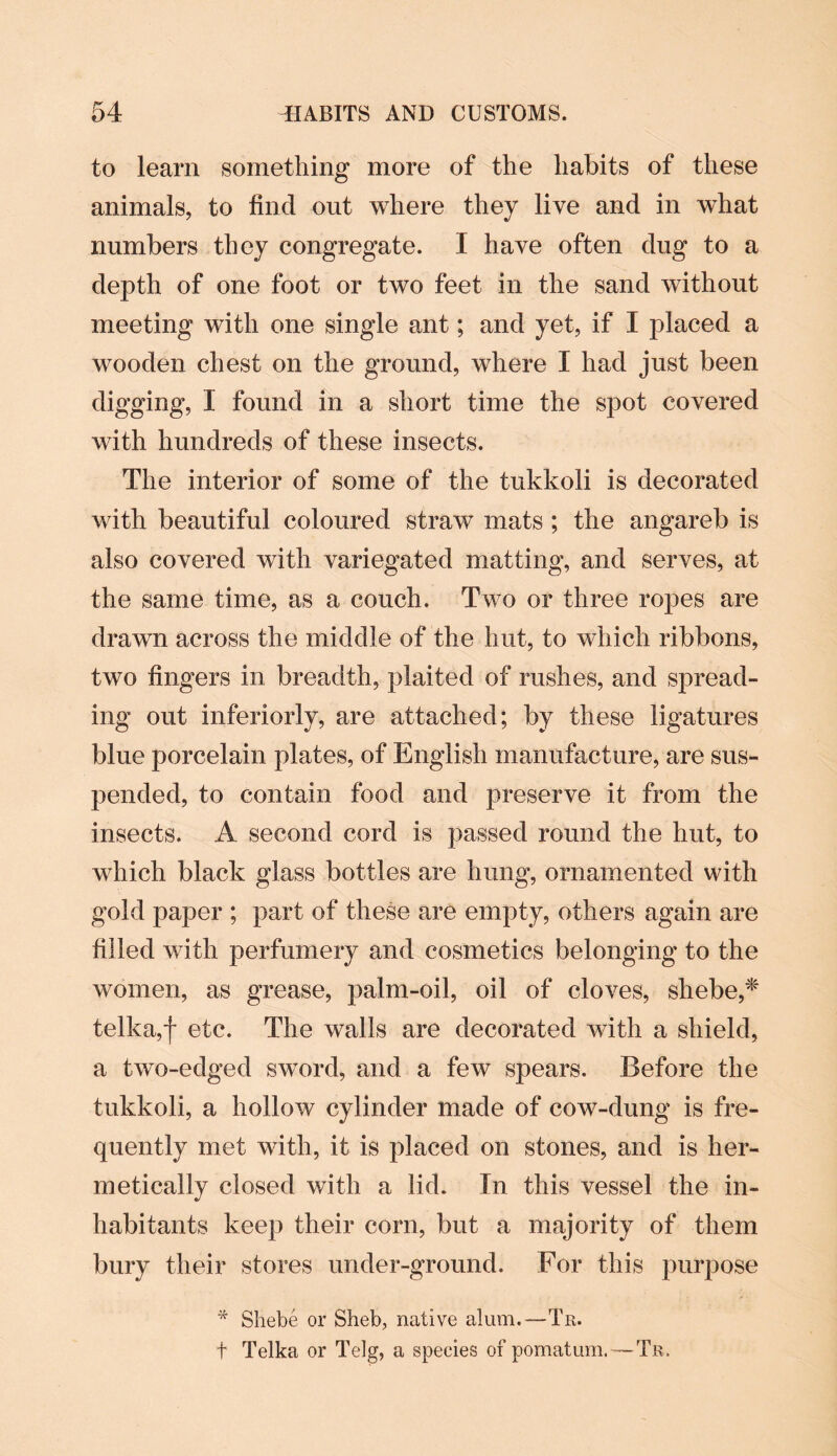 to learn something more of the habits of these animals, to find out where they live and in what numbers they congregate. I have often dug to a depth of one foot or two feet in the sand without meeting with one single ant; and yet, if I placed a wooden chest on the ground, where I had just been digging, I found in a short time the spot covered with hundreds of these insects. The interior of some of the tukkoli is decorated with beautiful coloured straw mats ; the angareb is also covered with variegated matting, and serves, at the same time, as a couch. Two or three ropes are drawn across the middle of the hut, to which ribbons, two fingers in breadth, plaited of rushes, and spread¬ ing out inferiorly, are attached; by these ligatures blue porcelain plates, of English manufacture, are sus¬ pended, to contain food and preserve it from the insects. A second cord is passed round the hut, to which black glass bottles are hung, ornamented with gold paper ; part of these are empty, others again are filled with perfumery and cosmetics belonging to the women, as grease, palm-oil, oil of cloves, shebe,* telka,f etc. The walls are decorated with a shield, a two-edged sword, and a few spears. Before the tukkoli, a hollow cylinder made of cow-dung is fre¬ quently met with, it is placed on stones, and is her¬ metically closed with a lid. In this vessel the in¬ habitants keep their corn, but a majority of them bury their stores under-ground. For this purpose * Shebe or Sheb, native alum.—Tn. t Telka or Telg, a species of pomatum.—Tr.