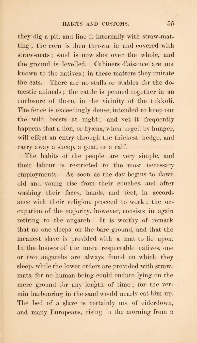 they dig a pit, and line it internally with straw-mat¬ ting ; the corn is then thrown in and covered with straw-mats; sand is now shot over the whole, and the ground is levelled. Cabinets d’aisance are not known to the natives ; in these matters they imitate the cats. There are no stalls or stables for the do¬ mestic animals ; the cattle is penned together in an enclosure of thorn, in the vicinity of the tukkoli. The fence is exceedingly dense, intended to keep out the wild beasts at night; and yet it frequently happens that a lion, or hysena, when urged by hunger, will effect an entry through the thickest hedge, and carry away a sheep, a goat, or a calf. The habits of the people are very simple, and their labour is restricted to the most necessary employments. As soon as the day begins to dawn old and young rise from their couches, and after washing their faces, hands, and feet, in accord¬ ance with their religion, proceed to work ; the oc¬ cupation of the majority, however, consists in again retiring to the angareb. It is worthy of remark that no one sleeps on the bare ground, and that the meanest slave is provided with a mat to lie upon. In the houses of the more respectable natives, one or two angarebs are always found on which they sleep, while the lower orders are provided with straw- mats, for no human being could endure lying on the mere ground for any length of time ; for the ver¬ min harbouring in the sand would nearly eat him up. The bed of a slave is certainly not of eiderdown, and many Europeans, rising in the morning from a