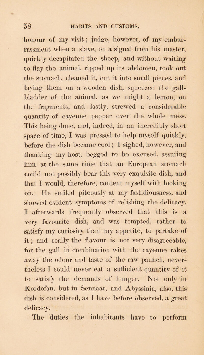 honour of my visit; judge, however, of my embar¬ rassment when a slave, on a signal from his master, quickly decapitated the sheep, and without waiting to flay the animal, ripped up its abdomen, took out the stomach, cleaned it, cut it into small pieces, and laying them on a wooden dish, squeezed the gall¬ bladder of the animal, as we might a lemon, on the fragments, and lastly, strewed a considerable quantity of cayenne pepper over the whole mess. This being done, and, indeed, in an incredibly short space of time, I was pressed to help myself quickly, before the dish became cool; I sighed, however, and thanking my host, begged to be excused, assuring him at the same time that an European stomach could not possibly bear this very exquisite dish, and that I would, therefore, content myself with looking on. He smiled piteously at my fastidiousness, and showed evident symptoms of relishing the delicacy. I afterwards frequently observed that this is a very favourite dish, and was tempted, rather to satisfy my curiosity than my appetite, to partake of it; and really the flavour is not very disagreeable, for the gall in combination with the cayenne takes away the odour and taste of the raw paunch, never¬ theless I could never eat a sufficient quantity of it to satisfy the demands of hunger. Not only in Kordofan, but in Sennaar, and Abyssinia, also, this dish is considered, as I have before observed, a great delicacy. The duties the inhabitants have to perform