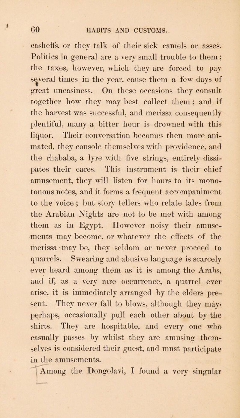 casheffs, or they talk of their sick camels or asses. Politics in general are a very small trouble to them; the taxes, however, which they are forced to pay several times in the year, cause them a few days of great uneasiness. On these occasions they consult together how they may best collect them ; and if the harvest was successful, and merissa consequently plentiful, many a bitter hour is drowned with this liquor. Their conversation becomes then more ani¬ mated, they console themselves with providence, and the rhababa, a lyre with five strings, entirely dissi¬ pates their cares. This instrument is their chief amusement, they will listen for hours to its mono¬ tonous notes, and it forms a frequent accompaniment to the voice ; but story tellers who relate tales from the Arabian Nights are not to be met with among them as in Egypt. However noisy their amuse¬ ments may become, or whatever the effects of the merissa may be, they seldom or never proceed to quarrels. Swearing and abusive language is scarcely ever heard among them as it is among the Arabs, and if, as a very rare occurrence, a quarrel ever arise, it is immediately arranged by the elders pre¬ sent. They never fall to blows, although they may? perhaps, occasionally pull each other about by the shirts. They are hospitable, and every one who casually passes by whilst they are amusing them¬ selves is considered their guest, and must participate in the amusements. Among the. Dongolavi, I found a very singular