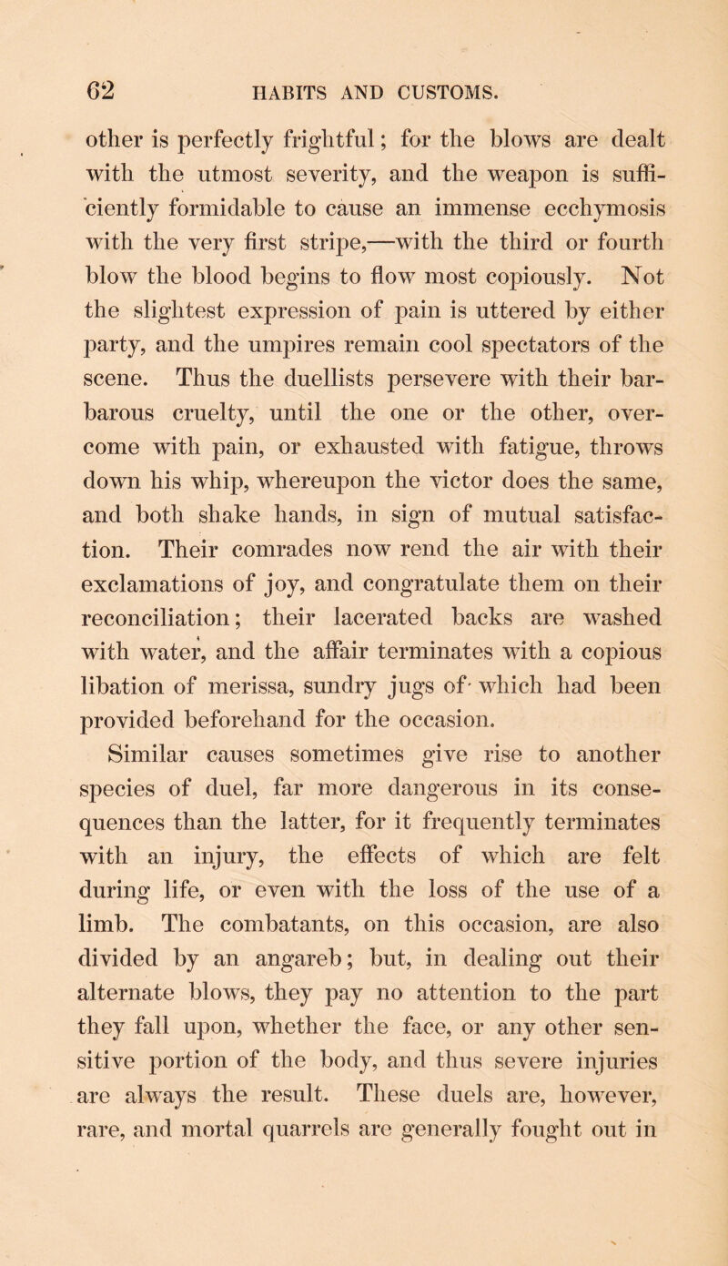 other is perfectly frightful; for the blows are dealt with the utmost severity, and the weapon is suffi¬ ciently formidable to cause an immense ecchymosis with the very first stripe,—with the third or fourth blow the blood begins to flow most copiously. Not the slightest expression of pain is uttered by either party, and the umpires remain cool spectators of the scene. Thus the duellists persevere with their bar¬ barous cruelty, until the one or the other, over¬ come with j3ain, or exhausted with fatigue, throws down his whip, whereupon the victor does the same, and both shake hands, in sign of mutual satisfac¬ tion. Their comrades now rend the air with their exclamations of joy, and congratulate them on their reconciliation; their lacerated backs are washed with water, and the affair terminates with a copious libation of merissa, sundry jugs of' which had been provided beforehand for the occasion. Similar causes sometimes give rise to another species of duel, far more dangerous in its conse¬ quences than the latter, for it frequently terminates with an injury, the effects of which are felt during life, or even with the loss of the use of a limb. The combatants, on this occasion, are also divided by an angareb; but, in dealing out their alternate blows, they pay no attention to the part they fall upon, whether the face, or any other sen¬ sitive portion of the body, and thus severe injuries are always the result. These duels are, however, rare, and mortal quarrels are generally fought out in