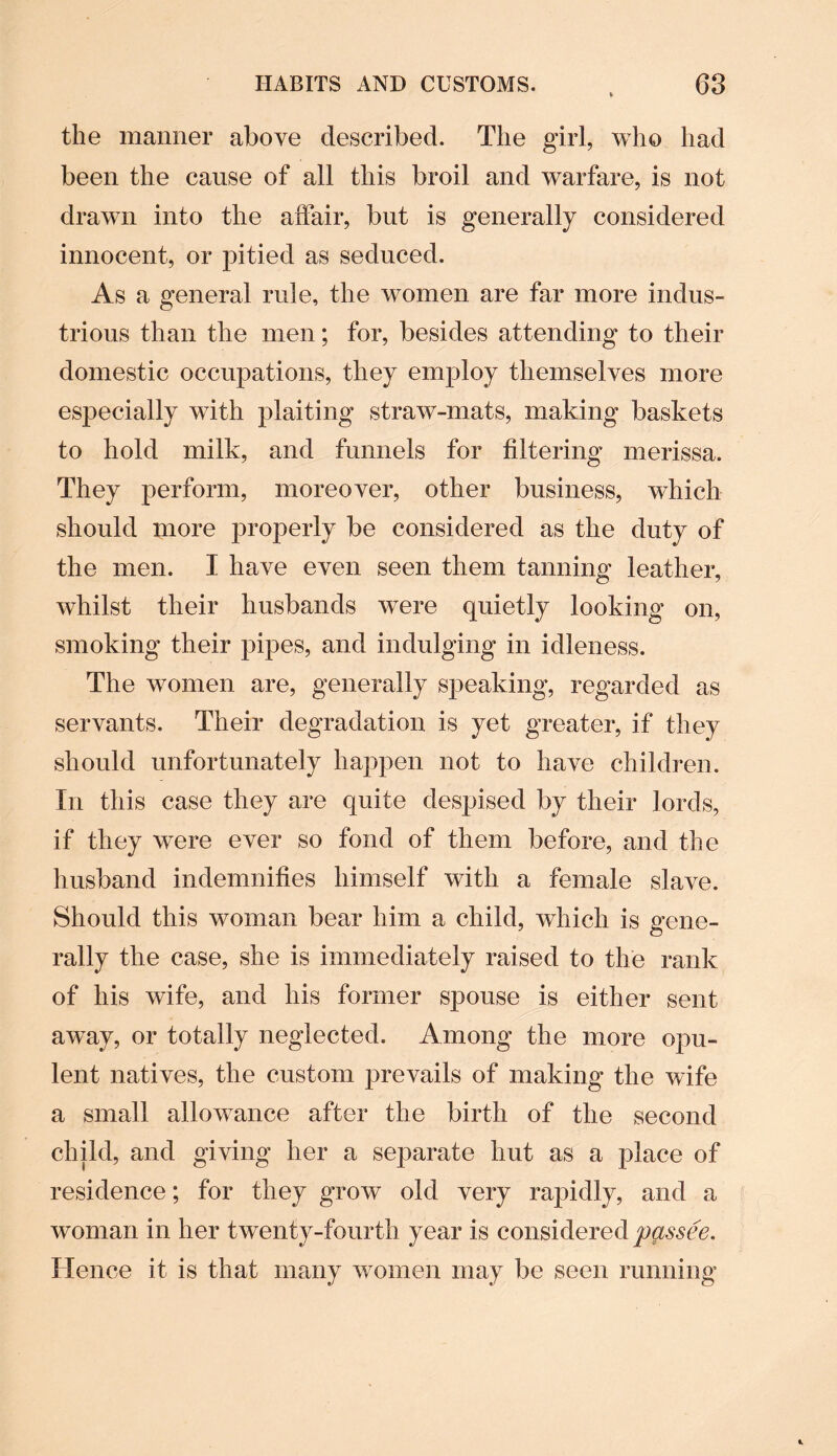 the manner above described. The girl, who had been the cause of all this broil and warfare, is not drawn into the affair, but is generally considered innocent, or pitied as seduced. As a general rule, the women are far more indus¬ trious than the men; for, besides attending to their domestic occupations, they employ themselves more especially with plaiting straw-mats, making baskets to hold milk, and funnels for filtering merissa. They perform, moreover, other business, which should more properly be considered as the duty of the men. I have even seen them tanning leather, whilst their husbands wTere quietly looking on, smoking their pipes, and indulging in idleness. The women are, generally speaking, regarded as servants. Their degradation is yet greater, if they should unfortunately happen not to have children. In this case they are quite despised by their lords, if they were ever so fond of them before, and the husband indemnifies himself with a female slave. Should this woman bear him a child, which is gene¬ rally the case, she is immediately raised to the rank of his wife, and his former spouse is either sent away, or totally neglected. Among the more opu¬ lent natives, the custom prevails of making the wife a small allowance after the birth of the second child, and giving her a separate hut as a place of residence; for they grow old very rapidly, and a woman in her twenty-fourth year is considered passee. Hence it is that many women may be seen running