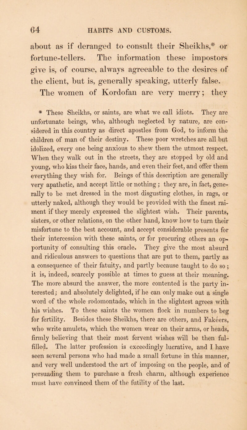 about as if deranged to consult their Sheikhs,* or fortune-tellers. The information these impostors give is, of course, always agreeable to the desires of the client, but is, generally speaking, utterly false. The women of Kordofan are very merry; they * These Sheikhs, or saints, are what we call idiots. They are unfortunate beings, who, although neglected by nature, are con¬ sidered in this country as direct apostles from God, to inform the children of man of their destiny. These poor wretches are all but idolized, every one being anxious to shew them the utmost respect. When they walk out in the streets, they are stopped by old and young, who kiss their face, hands, and even their feet, and offer them everything they wish for. Beings of this description are generally very apathetic, and accept little or nothing ; they are, in fact, gene¬ rally to be met dressed in the most disgusting clothes, in rags, or utterly naked, although they would be provided with the finest rai¬ ment if they merely expressed the slightest wish. Their parents, sisters, or other relations, on the other hand, know how to turn their misfortune to the best account, and accept considerable presents for their intercession with these saints, or for procuring others an op¬ portunity of consulting this oracle. They give the most absurd and ridiculous answers to questions that are put to them, partly as a consequence of their fatuity, and partly because taught to do so; it is, indeed, scarcely possible at times to guess at their meaning. The more absurd the answer, the more contented is the party in¬ terested; and absolutely delighted, if he can only make out a single word of the whole rodomontade, which in the slightest agrees with his wishes. To these saints the women flock in numbers to beg for fertility. Besides these Sheikhs, there are others, and Fakeers, who write amulets, which the women wear on their arms, or heads, firmly believing that their most fervent wishes will be then ful¬ filled. The latter profession is exceedingly lucrative, and I have seen several persons who had made a small fortune in this manner, and very well understood the art of imposing on the people, and of persuading them to purchase a fresh charm, although experience must have convinced them of the futility of the last.