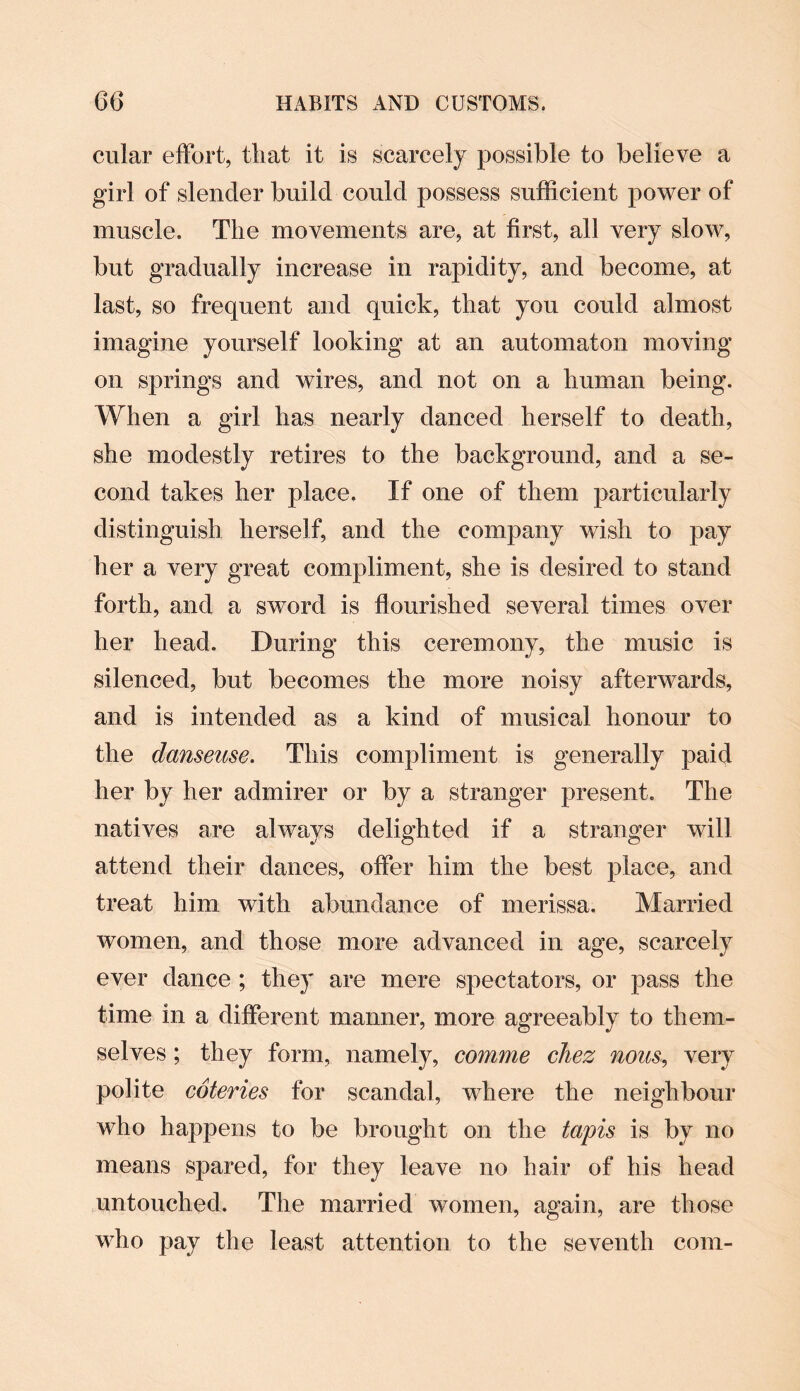 cular effort, that it is scarcely possible to believe a girl of slender build could possess sufficient power of muscle. The movements are, at first, all very slow, but gradually increase in rapidity, and become, at last, so frequent and quick, that you could almost imagine yourself looking at an automaton moving on springs and wires, and not on a human being. When a girl has nearly danced herself to death, she modestly retires to the background, and a se¬ cond takes her place. If one of them particularly distinguish herself, and the company wish to pay her a very great compliment, she is desired to stand forth, and a sword is flourished several times over her head. During this ceremony, the music is silenced, but becomes the more noisy afterwards, and is intended as a kind of musical honour to the danseuse. This compliment is generally paid her by her admirer or by a stranger present. The natives are always delighted if a stranger will attend their dances, offer him the best place, and treat him with abundance of merissa. Married women, and those more advanced in age, scarcely ever dance ; they are mere spectators, or pass the time in a different manner, more agreeably to them¬ selves ; they form, namely, comme chez nous, very polite coteries for scandal, where the neighbour who happens to be brought on the tapis is by no means spared, for they leave no hair of his head untouched. The married women, again, are those who pay the least attention to the seventh com-