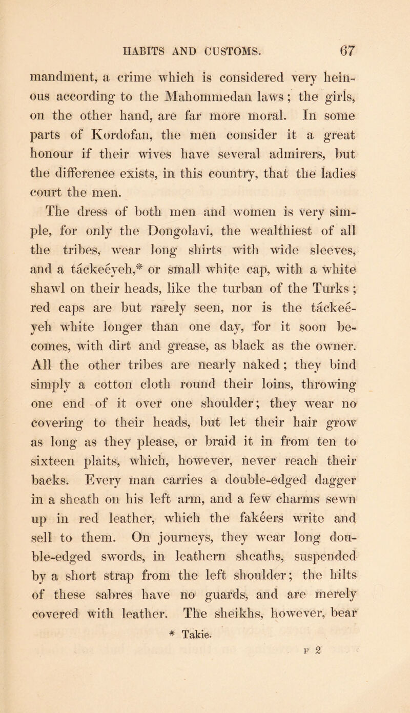 mandment, a crime which is considered very hein¬ ous according to the Mahommedan laws ; the girls, on the other hand, are far more moral. In some parts of Kordofan, the men consider it a great honour if their wives have several admirers, but the difference exists, in this country, that the ladies court the men. The dress of both men and women is very sim¬ ple, for only the Dongolavi, the wealthiest of all the tribes, wear long shirts with wide sleeves, and a tackeeyeh,* or small white cap, with a white shawl on their heads, like the turban of the Turks ; red caps are but rarely seen, nor is the tackee- yeh white longer than one day, for it soon be¬ comes, with dirt and grease, as black as the owner. All the other tribes are nearly naked; they bind simply a cotton cloth round their loins, throwing one end of it over one shoulder; they wear no covering to their heads, but let their hair grow as long as they please, or braid it in from ten to sixteen plaits, which, however, never reach their backs. Every man carries a double-edged dagger in a sheath on his left arm, and a few charms sewn up in red leather, which the fakeers write and sell to them. On journeys, they wear long dou¬ ble-edged swords, in leathern sheaths, suspended by a short strap from the left shoulder; the hilts of these sabres have no guards, and are merely covered with leather. The sheikhs, however, bear # Takie.