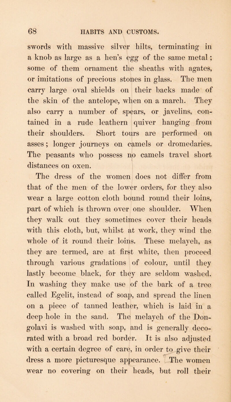 swords with massive silver hilts, terminating in a knob as large as a hen’s egg of the same metal; some of them ornament the sheaths with agates, or imitations of precious stones in glass. The men carry large oval shields on their backs made of the skin of the antelope, when on a march. They also carry a number of spears, or javelins, con¬ tained in a rude leathern quiver hanging from their shoulders. Short tours are performed on asses; longer journeys on camels or dromedaries. The peasants who possess no camels travel short distances on oxen. The dress of the women does not differ from that of the men of the lower orders, for they also wear a large cotton cloth bound round their loins, part of which is thrown over one shoulder. When they walk out they sometimes cover their heads with this cloth, but, whilst at work, they wind the whole of it round their loins. These melayeh, as they are termed, are at first white, then proceed through various gradations of colour, until they lastly become black, for they are seldom washed. In washing they make use of the bark of a tree called Egelit, instead of soap, and spread the linen on a piece of tanned leather, which is laid in a deep hole in the sand. The melayeh of the Don- golavi is washed with soap, and is generally deco¬ rated with a broad red border. It is also adjusted with a certain degree of care, in order to give their tT dress a more picturesque appearance. The women wear no covering on their heads, but roll their