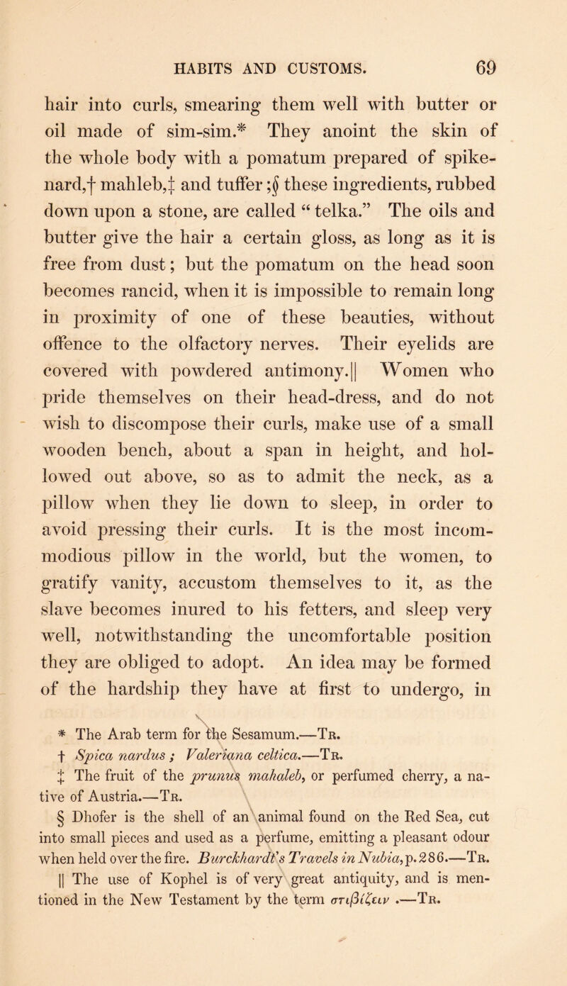 hair into curls, smearing them well with butter or oil made of sim-sim.* They anoint the skin of the whole body with a pomatum prepared of spike¬ nard,*)* mahleb^ and tuffer ;§ these ingredients, rubbed down upon a stone, are called “ telka.” The oils and butter give the hair a certain gloss, as long as it is free from dust; but the pomatum on the head soon becomes rancid, when it is impossible to remain long in proximity of one of these beauties, without offence to the olfactory nerves. Their eyelids are covered with powdered antimony.|| Women who pride themselves on their head-dress, and do not wish to discompose their curls, make use of a small wooden bench, about a span in height, and hol¬ lowed out above, so as to admit the neck, as a pillow when they lie down to sleep, in order to avoid pressing their curls. It is the most incom¬ modious pillow in the world, but the women, to gratify vanity, accustom themselves to it, as the slave becomes inured to his fetters, and sleep very well, notwithstanding the uncomfortable position they are obliged to adopt. An idea may be formed of the hardship they have at first to undergo, in V \ * The Arab term for the Sesamum.—Tr. t Spicci nardus ; Valeriana celtica.—Tr. J The fruit of the prunus malialeb, or perfumed cherry, a na¬ tive of Austria.—Tr. § Dhofer is the shell of an animal found on the Red Sea, cut into small pieces and used as a perfume, emitting a pleasant odour when held over the fire. Burc/ckardfs Travels in Nubia, p.286.—Tr. || The use of Kophel is of very great antiquity, and is men¬ tioned in the New Testament by the term orifilZtiv .—Tr.