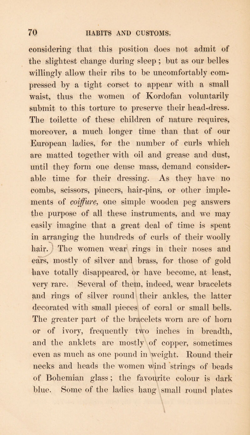 considering that this position does not admit of the slightest change during sleep ; but as our belles willingly allow their ribs to be uncomfortably com¬ pressed by a tight corset to appear with a small waist, thus the women of Kordofan voluntarily submit to this torture to preserve their head-dress. The toilette of these children of nature requires, moreover, a much longer time than that of our European ladies, for the number of curls which are matted together with oil and grease and dust, until they form one dense mass, demand consider¬ able time for their dressing. As they have no combs, scissors, pincers, hair-pins, or other imple¬ ments of coiffure, one simple wooden peg answers the purpose of all these instruments, and we may easily imagine that a great deal of time is spent in arranging the hundreds of curls of their wToolly hair. The women wear rings in their noses and ears, mostly of silver and brass, for those of gold have totally disappeared, or have become, at least, very rare. Several of them, indeed, wear bracelets and rings of silver round their ankles, the latter decorated with small pieces of coral or small bells. The greater part of the bracelets worn are of horn or of ivory, frequently two inches in breadth, and the anklets are mostly of copper, sometimes even as much as one pound in weight. Round their necks and heads the women wind strings of beads of Bohemian glass; the favourite colour is dark blue. Some of the ladies hang small round plates