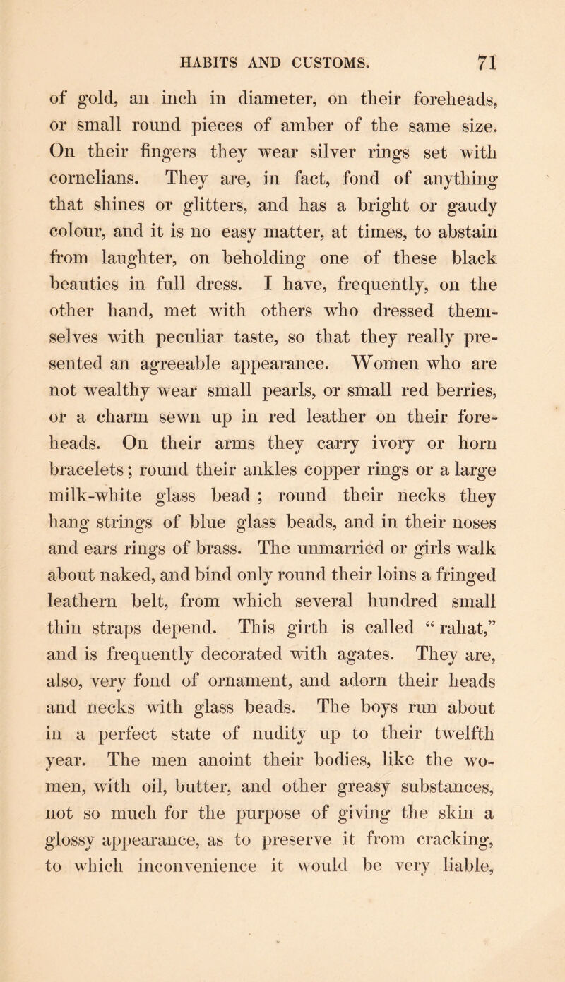 of gold, an inch in diameter, on their foreheads, or small round pieces of amber of the same size. On their fingers they wear silver rings set with cornelians. They are, in fact, fond of anything that shines or glitters, and has a bright or gaudy colour, and it is no easy matter, at times, to abstain from laughter, on beholding one of these black beauties in full dress. I have, frequently, on the other hand, met with others who dressed them¬ selves writh peculiar taste, so that they really pre¬ sented an agreeable appearance. Women who are not wealthy wear small pearls, or small red berries, or a charm sewn up in red leather on their fore¬ heads. On their arms they carry ivory or horn bracelets; round their ankles copper rings or a large milk-white glass bead ; round their necks they hang strings of blue glass beads, and in their noses and ears rings of brass. The unmarried or girls walk about naked, and bind only round their loins a fringed leathern belt, from which several hundred small thin straps depend. This girth is called “ rahat,” and is frequently decorated with agates. They are, also, very fond of ornament, and adorn their heads and necks with glass beads. The boys run about in a perfect state of nudity up to their twelfth year. The men anoint their bodies, like the wo¬ men, with oil, butter, and other greasy substances, not so much for the purpose of giving the skin a glossy appearance, as to preserve it from cracking, to which inconvenience it would be very liable,