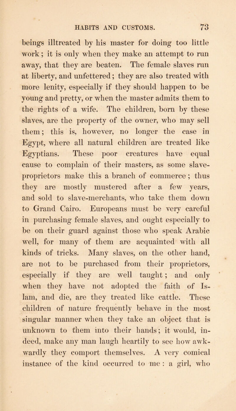 beings illtreated by his master for doing too little work; it is only when they make an attempt to run away, that they are beaten. The female slaves run at liberty, and unfettered; they are also treated with more lenity, especially if they should happen to be young and pretty, or when the master admits them to the rights of a wife. The children, born by these slaves, are the property of the owner, who may sell them; this is, however, no longer the case in Egypt, where all natural children are treated like Egyptians. These poor creatures have equal cause to complain of their masters, as some slave- proprietors make this a branch of commerce ; thus they are mostly mustered after a few years, and sold to slave-merchants, who take them down to Grand Cairo. Europeans must be very careful in purchasing female slaves, and ought especially to be on their guard against those who speak Arabic well, for many of them are acquainted with all kinds of tricks. Many slaves, on the other hand, are not to be purchased from their proprietors, especially if they are well taught; and only when they have not adopted the faith of Is¬ lam, and die, are they treated like cattle. These children of nature frequently behave in the most singular manner when they take an object that is unknown to them into their hands; it would, in¬ deed, make any man laugh heartily to see how awk¬ wardly they comport themselves. A very comical instance of the kind occurred to me : a girl, who