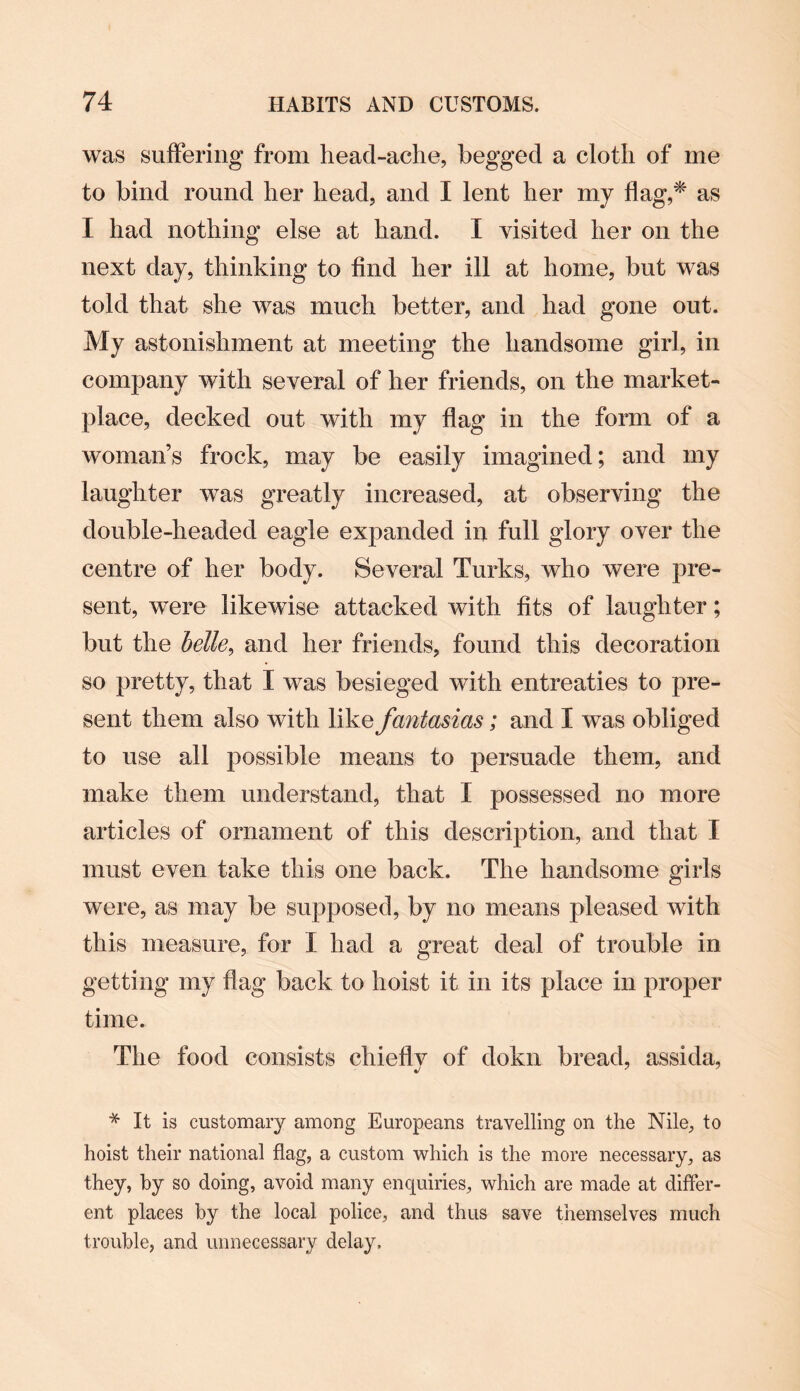 was suffering from head-ache, begged a cloth of me to bind round her head, and I lent her my flag,* as I had nothing else at hand. I visited her on the next day, thinking to find her ill at home, but was told that she was much better, and had gone out. My astonishment at meeting the handsome girl, in company with several of her friends, on the market¬ place, decked out with my flag in the form of a woman’s frock, may be easily imagined; and my laughter was greatly increased, at observing the double-headed eagle expanded in full glory over the centre of her body. Several Turks, who were pre¬ sent, were likewise attacked with fits of laughter; but the bette> and her friends, found this decoration so pretty, that I was besieged with entreaties to pre¬ sent them also with like fantasias; and I was obliged to use all possible means to persuade them, and make them understand, that I possessed no more articles of ornament of this description, and that I must even take this one back. The handsome girls were, as may be supposed, by no means pleased with this measure, for I had a great deal of trouble in getting my flag back to hoist it in its place in proper time. The food consists chiefly of dokn bread, assida, * It is customary among Europeans travelling on the Nile, to hoist their national flag, a custom which is the more necessary, as they, by so doing, avoid many enquiries, which are made at differ¬ ent places by the local police, and thus save themselves much trouble, and unnecessary delay.