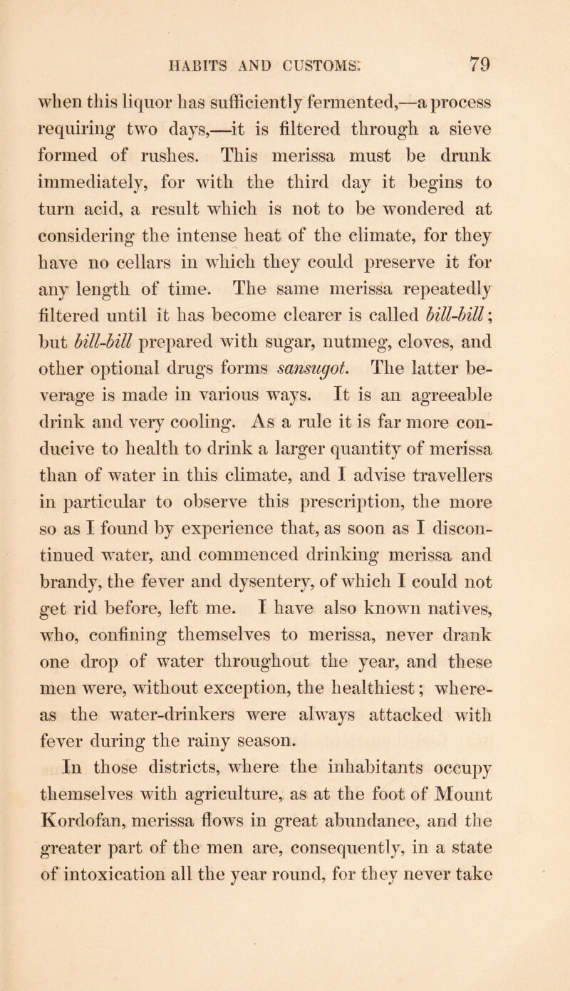 when this liquor has sufficiently fermented,—a process requiring two clays,—it is filtered through a sieve formed of rushes. This merissa must be drunk immediately, for with the third day it begins to turn acid, a result which is not to be wondered at considering the intense heat of the climate, for they have no cellars in which they could preserve it for any length of time. The same merissa repeatedly filtered until it has become clearer is called bill-bill; but bill-bill prepared with sugar, nutmeg, cloves, and other optional drugs forms sansugot. The latter be¬ verage is made in various ways. It is an agreeable drink and very cooling. As a rule it is far more con¬ ducive to health to drink a larger quantity of merissa than of water in this climate, and I advise travellers in particular to observe this prescription, the more so as I found by experience that, as soon as I discon¬ tinued water, and commenced drinking merissa and brandy, the fever and dysentery, of which I could not get rid before, left me. I have also known natives, who, confining themselves to merissa, never drank one drop of water throughout the year, and these men were, without exception, the healthiest; where¬ as the water-drinkers were always attacked with fever during the rainy season. In those districts, where the inhabitants occupy themselves with agriculture, as at the foot of Mount Kordofan, merissa flows in great abundance, and the greater part of the men are, consequently, in a state of intoxication all the year round, for they never take