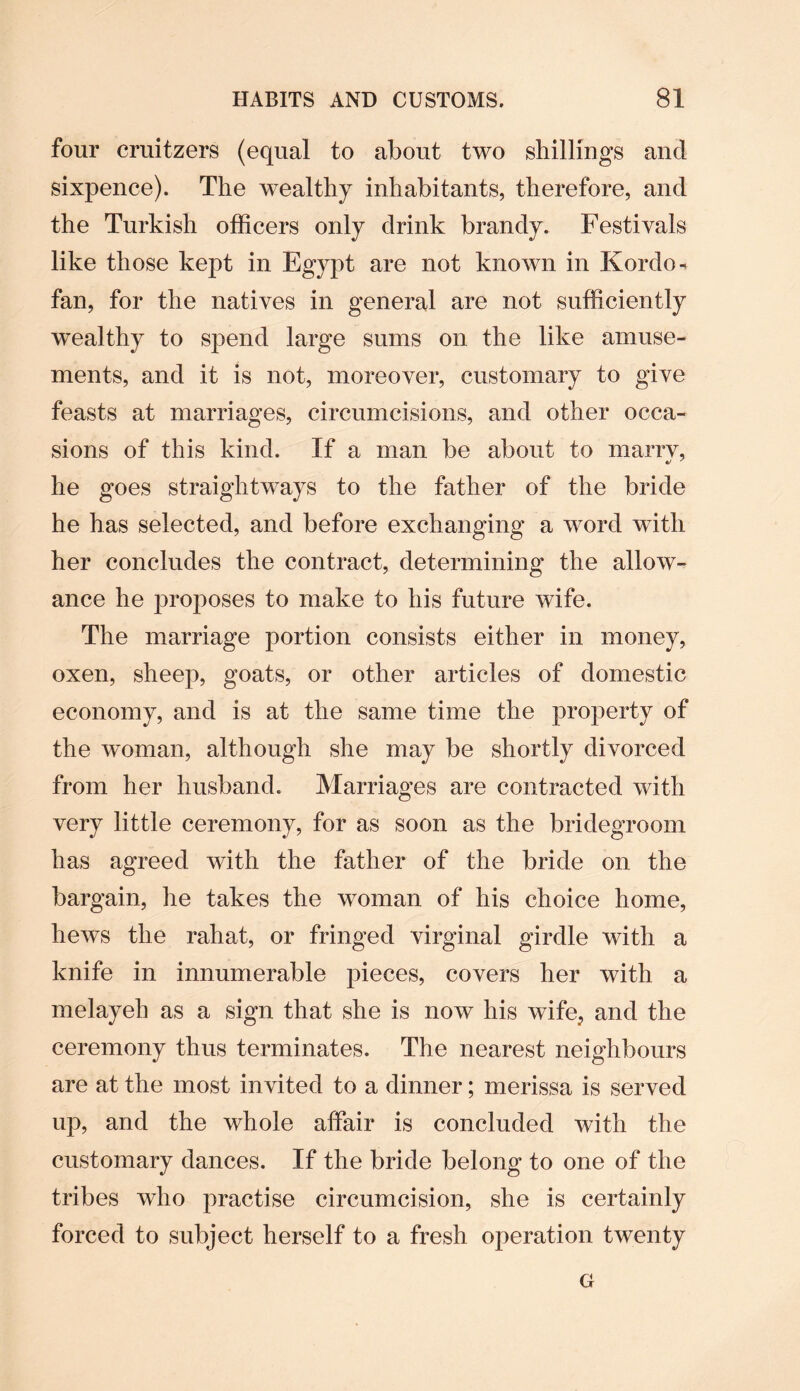four cruitzers (equal to about two shillings and sixpence). The wealthy inhabitants, therefore, and the Turkish officers only drink brandy. Festivals like those kept in Egypt are not known in Kordo- fan, for the natives in general are not sufficiently wealthy to spend large sums on the like amuse¬ ments, and it is not, moreover, customary to give feasts at marriages, circumcisions, and other occa¬ sions of this kind. If a man be about to marry, he goes straightways to the father of the bride he has selected, and before exchanging a word with her concludes the contract, determining the allow¬ ance he proposes to make to his future wife. The marriage portion consists either in money, oxen, sheep, goats, or other articles of domestic economy, and is at the same time the property of the woman, although she may be shortly divorced from her husband. Marriages are contracted with very little ceremony, for as soon as the bridegroom has agreed with the father of the bride on the bargain, he takes the woman of his choice home, hews the rahat, or fringed virginal girdle with a knife in innumerable pieces, covers her with a melayeh as a sign that she is now his wife, and the ceremony thus terminates. The nearest neighbours are at the most invited to a dinner; merissa is served up, and the whole affair is concluded with the customary dances. If the bride belong to one of the tribes who practise circumcision, she is certainly forced to subject herself to a fresh operation twenty G