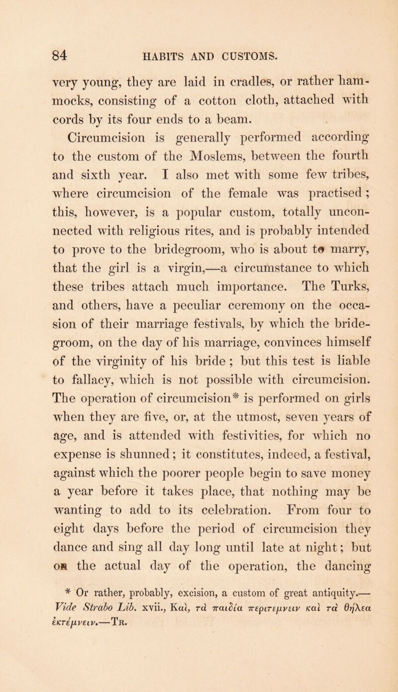 very young, they are laid in cradles, or rather ham¬ mocks, consisting of a cotton cloth, attached with cords by its four ends to a beam. Circumcision is generally performed according to the custom of the Moslems, between the fourth and sixth year. I also met with some few tribes, where circumcision of the female was practised ; this, however, is a popular custom, totally uncon¬ nected with religious rites, and is probably intended to prove to the bridegroom, who is about to marry, that the girl is a virgin,—a circumstance to which these tribes attach much importance. The Turks, and others, have a peculiar ceremony on the occa¬ sion of their marriage festivals, by which the bride¬ groom, on the day of his marriage, convinces himself of the virginity of his bride ; but this test is liable to fallacy, which is not possible with circumcision. The operation of circumcision* is performed on girls when they are live, or, at the utmost, seven years of age, and is attended with festivities, for which no expense is shunned ; it constitutes, indeed, a festival, against which the poorer people begin to save money a year before it takes place, that nothing may be wanting to add to its celebration. From four to eight days before the period of circumcision they dance and sing all day long until late at night; but os the actual day of the operation, the dancing * Or rather, probably, excision, a custom of great antiquity.— Vide Strabo Lib. xvii., Kcu, ra izai^ia TTEpiTEfivEiv Kal rci 6>jXea £KT£jlV£LV.-TR.