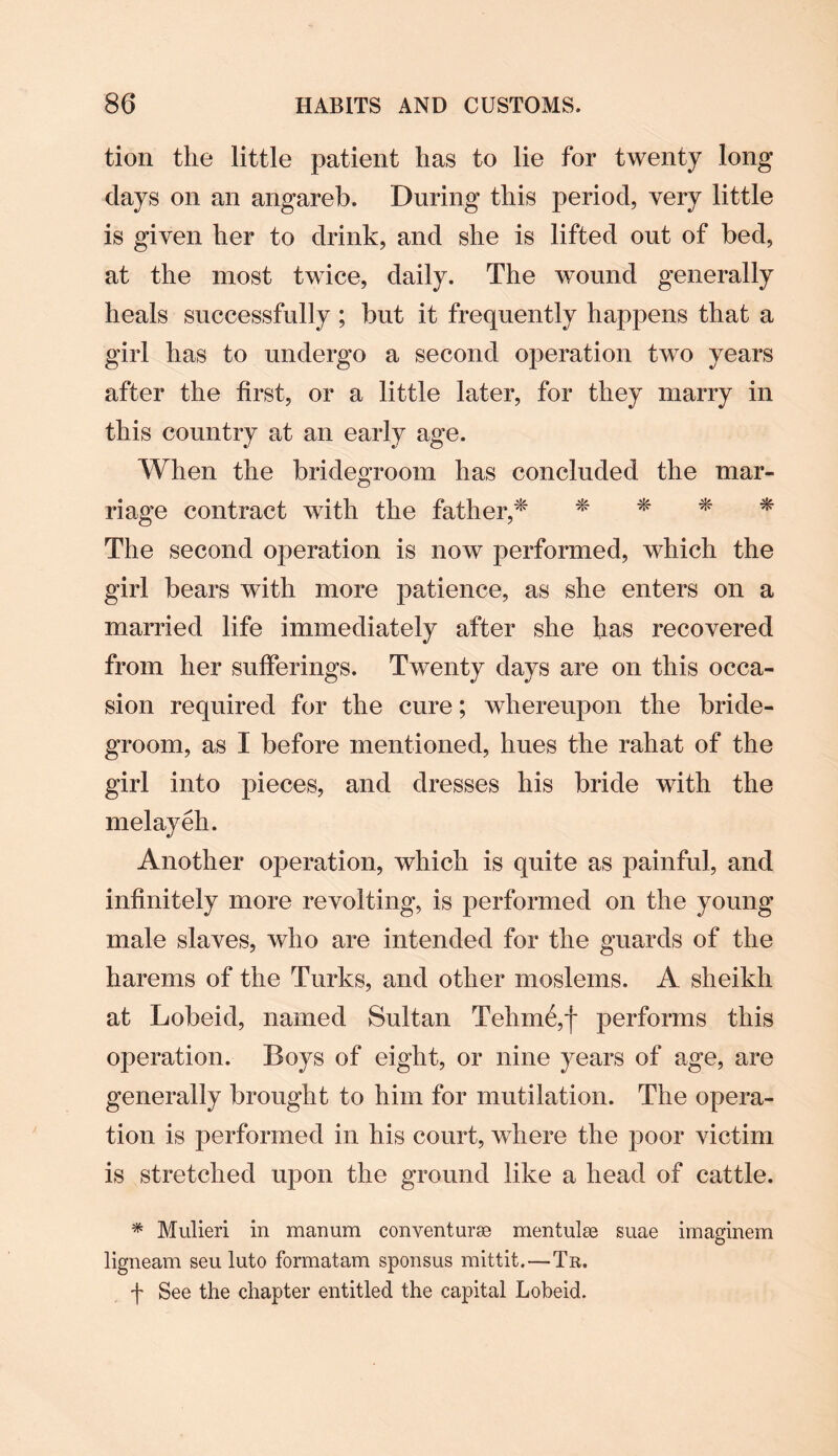 tion the little patient has to lie for twenty long days on an angareb. During this period, very little is given her to drink, and she is lifted out of bed, at the most twice, daily. The wound generally heals successfully ; but it frequently happens that a girl has to undergo a second operation two years after the first, or a little later, for they marry in this country at an early age. When the bridegroom has concluded the mar¬ riage contract with the father,* * * * * The second operation is now performed, which the girl bears with more patience, as she enters on a married life immediately after she has recovered from her sufferings. Twenty days are on this occa¬ sion required for the cure; whereupon the bride¬ groom, as I before mentioned, hues the rahat of the girl into pieces, and dresses his bride with the melayeh. Another operation, which is quite as painful, and infinitely more revolting, is performed on the young male slaves, who are intended for the guards of the harems of the Turks, and other moslems. A sheikh at Lobeid, named Sultan Tehme,f performs this operation. Boys of eight, or nine years of age, are generally brought to him for mutilation. The opera¬ tion is performed in his court, where the poor victim is stretched upon the ground like a head of cattle. * Mulieri in manum convent urse mentulce suae irnaginem ligneam seu luto formatam sponsus mittit.—Tr. f See the chapter entitled the capital Lobeid.