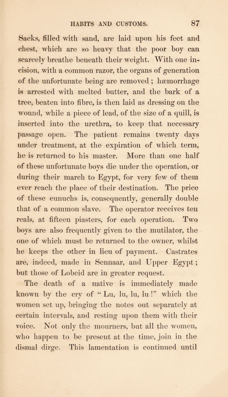 Sacks, filled with sand, are laid upon his feet and chest, which are so heavy that the poor boy can scarcely breathe beneath their weight. With one in¬ cision, with a common razor, the organs of generation of the unfortunate being are removed ; haemorrhage is arrested with melted butter, and the bark of a tree, beaten into fibre, is then laid as dressing on the wound, while a piece of lead, of the size of a quill, is inserted into the urethra, to keep that necessary passage open. The patient remains twenty days under treatment, at the expiration of which term, he is returned to his master. More than one half of these unfortunate boys die under the operation, or during their march to Egypt, for very few of them ever reach the place of their destination. The price of these eunuchs is, consequently, generally double that of a common slave. The operator receives ten reals, at fifteen piasters, for each operation. Two boys are also frequently given to the mutilator, the one of which must be returned to the owner, whilst he keeps the other in lieu of payment. Castrates are, indeed, made in Sennaar, and Upper Egypt; but those of Lobeid are in greater request. The death of a native is immediately made known by the cry of “ Lu, lu, lu, lu !” which the women set up, bringing the notes out separately at certain intervals, and resting upon them with their voice. Not only the mourners, but all the women, who happen to be present at the time, join in the dismal dirge. This lamentation is continued until