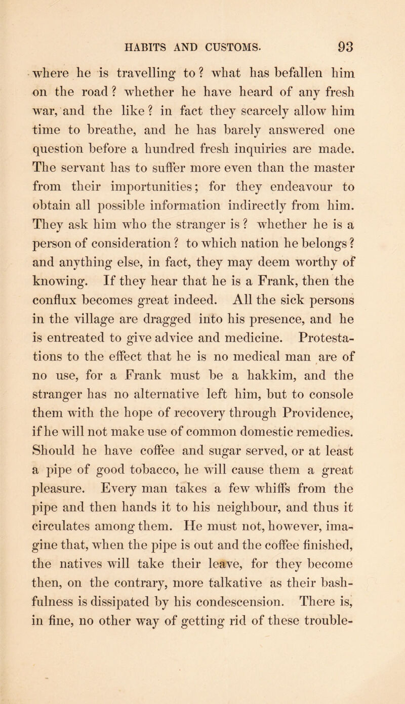 where he is travelling to ? what has befallen him on the roacl ? whether he have heard of any fresh war, and the like? in fact they scarcely allow him time to breathe, and he has barely answered one question before a hundred fresh inquiries are made. The servant has to suffer more even than the master from their importunities; for they endeavour to obtain all possible information indirectly from him. They ask him who the stranger is ? whether he is a person of consideration ? to which nation he belongs ? and anything else, in fact, they may deem worthy of knowing. If they hear that he is a Frank, then the conflux becomes great indeed. All the sick persons in the village are dragged into his presence, and he is entreated to give advice and medicine. Protesta¬ tions to the effect that he is no medical man are of / no use, for a Frank must be a hakkim, and the stranger has no alternative left him, but to console them with the hope of recovery through Providence, if he wall not make use of common domestic remedies. Should he have coffee and sugar served, or at least a pipe of good tobacco, he will cause them a great pleasure. Every man takes a few whiffs from the pipe and then hands it to his neighbour, and thus it circulates among them. lie must not, however, ima¬ gine that, when the pipe is out and the coffee finished, the natives will take their leave, for they become then, on the contrary, more talkative as their bash¬ fulness is dissipated by his condescension. There is, in fine, no other way of getting rid of these trouble-