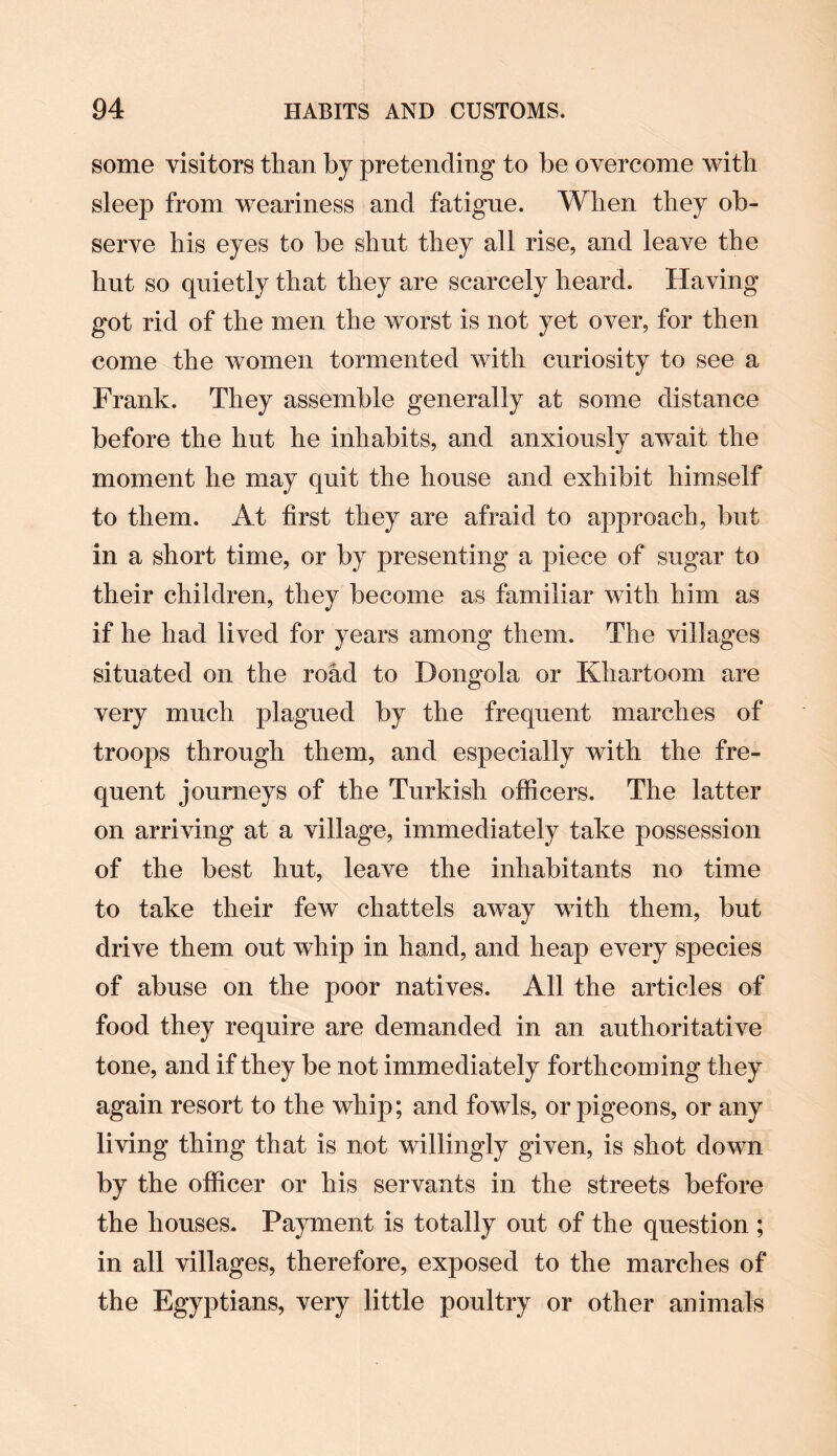 some visitors than by pretending to be overcome with sleep from weariness and fatigue. When they ob¬ serve his eyes to be shut they all rise, and leave the hut so quietly that they are scarcely heard. Having got rid of the men the worst is not yet over, for then come the women tormented with curiosity to see a Frank. They assemble generally at some distance before the hut he inhabits, and anxiously await the moment he may quit the house and exhibit himself to them. At first they are afraid to approach, but in a short time, or by presenting a piece of sugar to their children, they become as familiar with him as if he had lived for years among them. The villages situated on the road to Dongola or Khartoom are very much plagued by the frequent marches of troops through them, and especially with the fre¬ quent journeys of the Turkish officers. The latter on arriving at a village, immediately take possession of the best hut, leave the inhabitants no time to take their few chattels away with them, but drive them out whip in hand, and heap every species of abuse on the poor natives. All the articles of food they require are demanded in an authoritative tone, and if they be not immediately forthcoming they again resort to the whip; and fowls, or pigeons, or any living thing that is not willingly given, is shot down by the officer or his servants in the streets before the houses. Payment is totally out of the question ; in all villages, therefore, exposed to the marches of the Egyptians, very little poultry or other animals