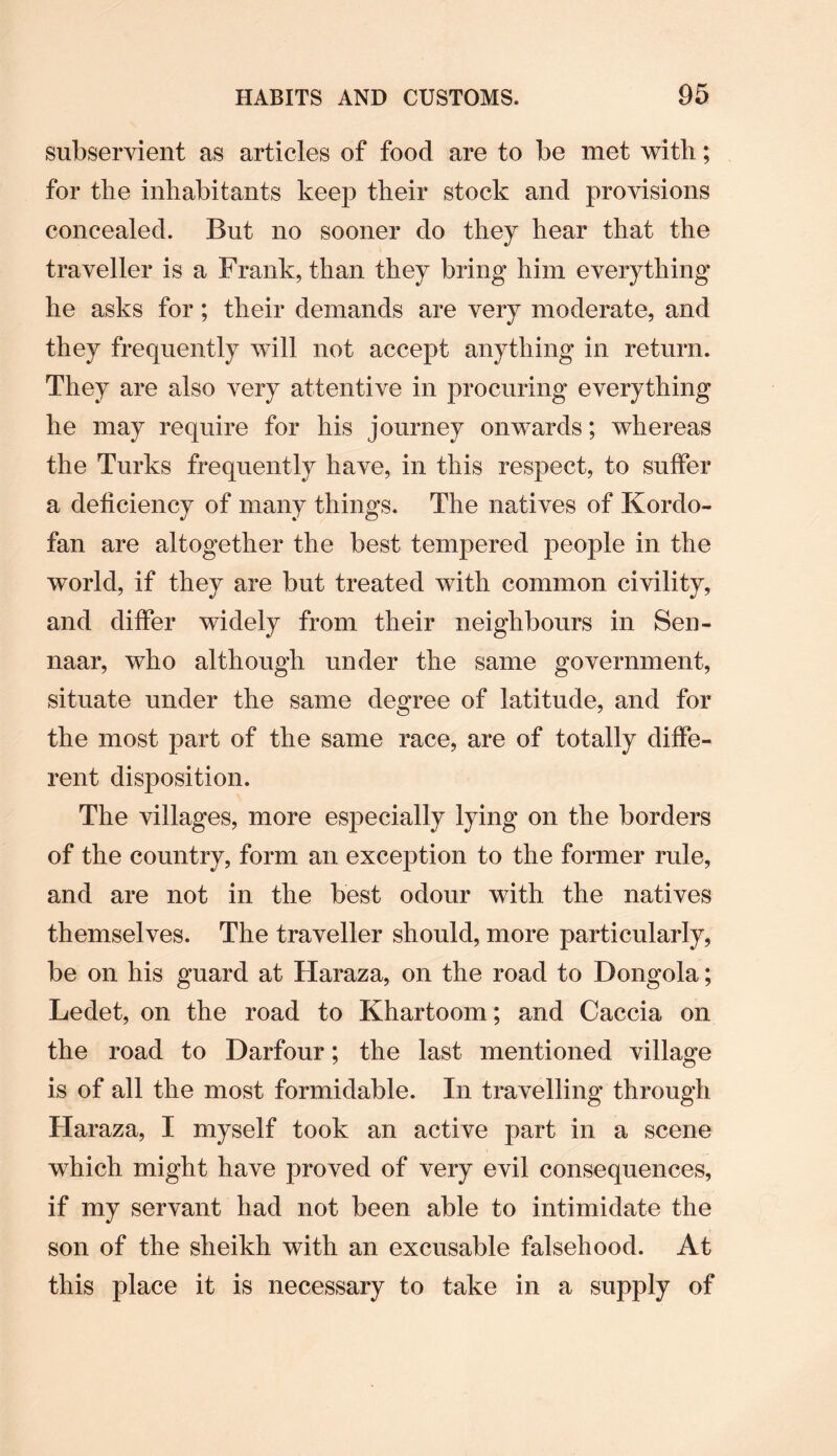 subservient as articles of food are to be met with; for the inhabitants keep their stock and provisions concealed. But no sooner do they hear that the traveller is a Frank, than they bring him everything he asks for; their demands are very moderate, and they frequently will not accept anything in return. They are also very attentive in procuring everything he may require for his journey onwards; whereas the Turks frequently have, in this respect, to suffer a deficiency of many things. The natives of K or do- fan are altogether the best tempered people in the world, if they are but treated with common civility, and differ widely from their neighbours in Sen- naar, who although under the same government, situate under the same degree of latitude, and for the most part of the same race, are of totally diffe¬ rent disposition. The villages, more especially lying on the borders of the country, form an exception to the former rule, and are not in the best odour with the natives themselves. The traveller should, more particularly, be on his guard at Haraza, on the road to Dongola; Ledet, on the road to Khartoom; and Caccia on the road to Darfour; the last mentioned village is of all the most formidable. In travelling through Haraza, I myself took an active part in a scene which might have proved of very evil consequences, if my servant had not been able to intimidate the son of the sheikh with an excusable falsehood. At this place it is necessary to take in a supply of