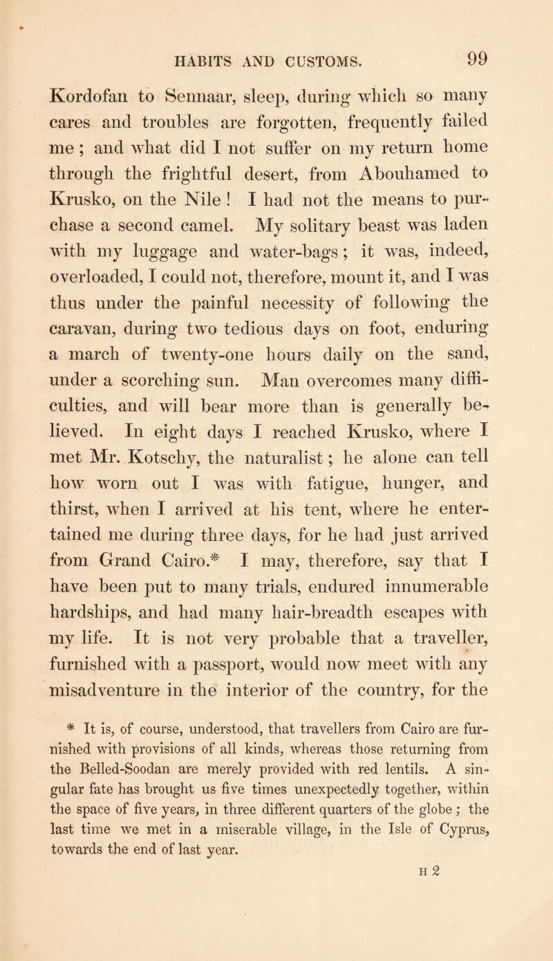 Kordofan to Sennaar, sleep, during which so many cares and troubles are forgotten, frequently failed me ; and what did I not suffer on my return home through the frightful desert, from Abouhamed to Krusko, on the Nile ! I had not the means to pur¬ chase a second camel. My solitary beast was laden with my luggage and water-bags ; it was, indeed, overloaded, I could not, therefore, mount it, and I was thus under the painful necessity of following the caravan, during two tedious days on foot, enduring a march of twenty-one hours daily on the sand, under a scorching sun. Man overcomes many diffi¬ culties, and wTill bear more than is generally be¬ lieved. In eight days I reached Krusko, where I met Mr. Kotschy, the naturalist; he alone can tell how worn out I was with fatigue, hunger, and thirst, when I arrived at his tent, where he enter¬ tained me during three days, for he had just arrived from Grand Cairo.* I may, therefore, say that I have been put to many trials, endured innumerable hardships, and had many hair-breadth escapes with my life. It is not very probable that a traveller, furnished with a passport, would now meet with any misadventure in the interior of the country, for the * It is, of course, understood, that travellers from Cairo are fur¬ nished with provisions of all kinds, whereas those returning from the Belled-Soodan are merely provided with red lentils. A sin- gular fate has brought us five times unexpectedly together, within the space of five years, in three different quarters of the globe; the last time we met in a miserable village, in the Isle of Cyprus, towards the end of last year.