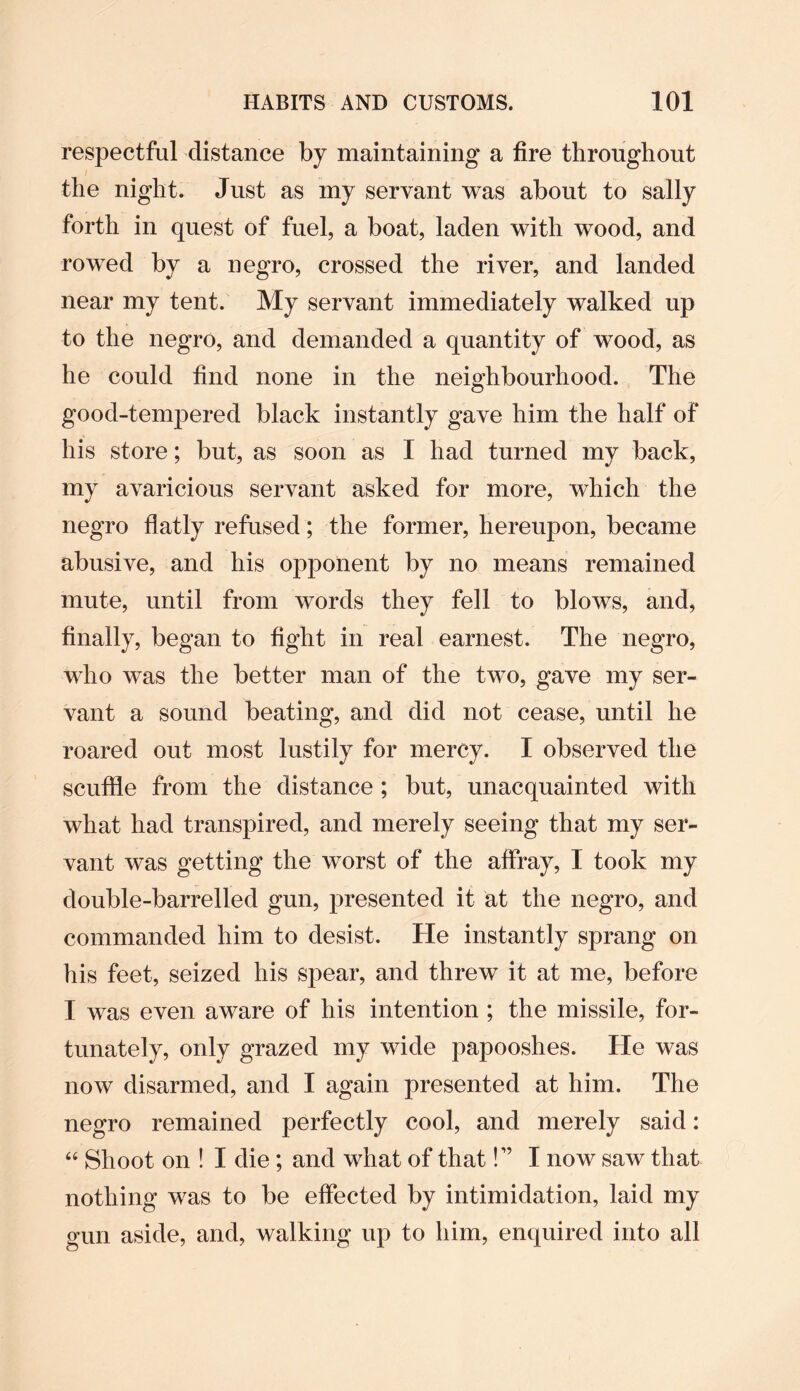respectful distance by maintaining a fire throughout the night. Just as my servant was about to sally forth in quest of fuel, a boat, laden with wood, and rowed by a negro, crossed the river, and landed near my tent. My servant immediately walked up to the negro, and demanded a quantity of wood, as he could find none in the neighbourhood. The good-tempered black instantly gave him the half of his store; but, as soon as I had turned my back, my avaricious servant asked for more, which the negro flatly refused; the former, hereupon, became abusive, and his opponent by no means remained mute, until from words they fell to blows, and, finally, began to fight in real earnest. The negro, who was the better man of the two, gave my ser¬ vant a sound beating, and did not cease, until he roared out most lustily for mercy. I observed the scuffle from the distance ; but, unacquainted with what had transpired, and merely seeing that my ser¬ vant was getting the worst of the affray, I took my double-barrelled gun, presented it at the negro, and commanded him to desist. He instantly sprang on his feet, seized his spear, and threw it at me, before I was even aware of his intention ; the missile, for¬ tunately, only grazed my wide papooshes. He was now disarmed, and I again presented at him. The negro remained perfectly cool, and merely said: 44 Shoot on ! I die; and what of that!” I now saw that nothing was to be effected by intimidation, laid my gun aside, and, walking up to him, enquired into all