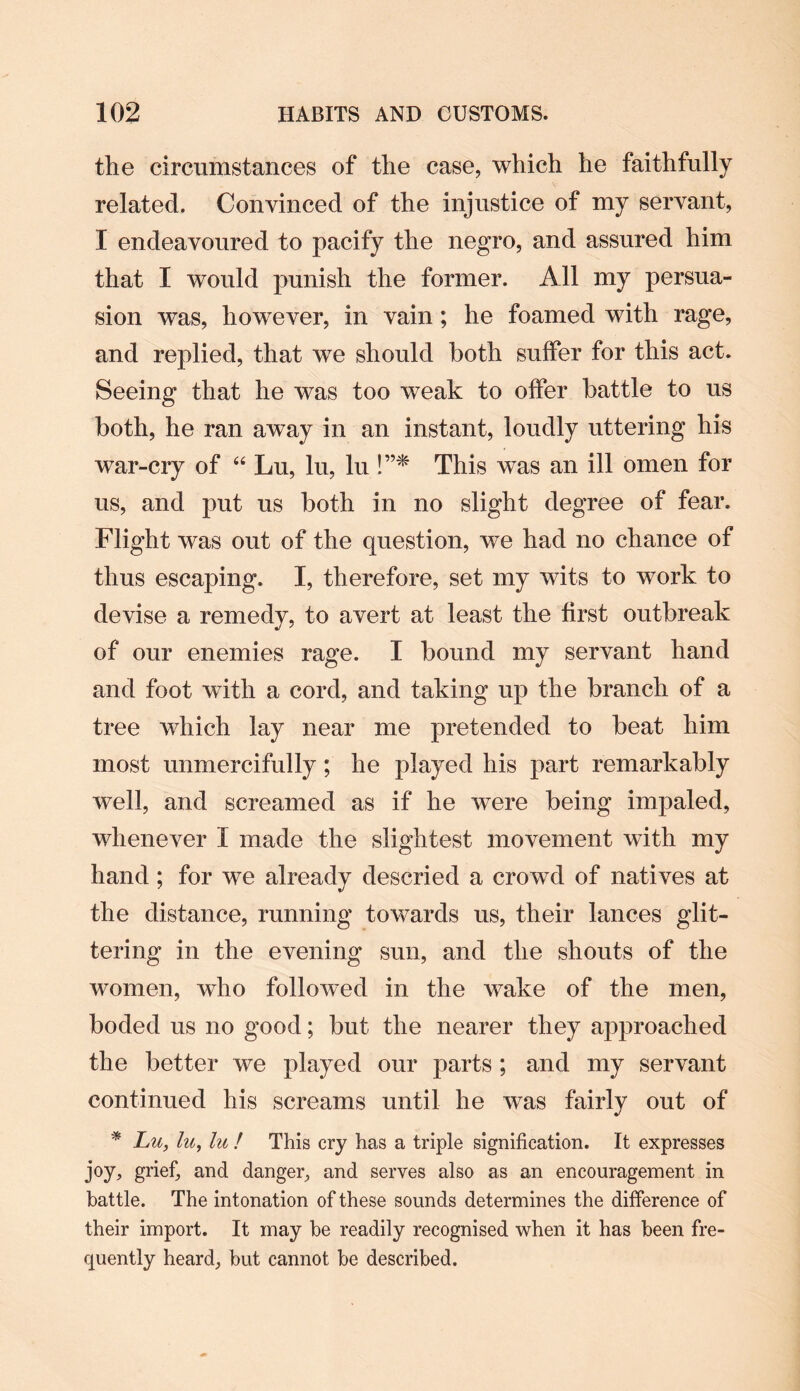 the circumstances of the case, which he faithfully related. Convinced of the injustice of my servant, I endeavoured to pacify the negro, and assured him that I would punish the former. All my persua¬ sion was, however, in vain; he foamed with rage, and replied, that we should both suffer for this act. Seeing that he was too weak to offer battle to us both, he ran away in an instant, loudly uttering his war-cry of “ Lu, lu, lu !”* This was an ill omen for us, and put us both in no slight degree of fear. Flight was out of the question, we had no chance of thus escaping. I, therefore, set my wits to work to devise a remedy, to avert at least the first outbreak of our enemies rage. I bound my servant hand and foot with a cord, and taking up the branch of a tree which lay near me pretended to beat him most unmercifully; he played his part remarkably well, and screamed as if he were being impaled, whenever I made the slightest movement with my hand; for we already descried a crowd of natives at the distance, running towards us, their lances glit¬ tering in the evening sun, and the shouts of the women, who followed in the wake of the men, boded us no good; but the nearer they approached the better we played our parts ; and my servant continued his screams until he was fairly out of * Lu, lu, lu ! This cry has a triple signification. It expresses joy, grief, and danger, and serves also as an encouragement in battle. The intonation of these sounds determines the difference of their import. It may be readily recognised when it has been fre¬ quently heard, but cannot be described.