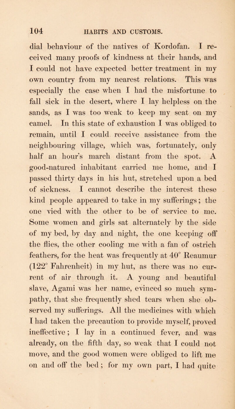 dial behaviour of the natives of Kordofan. I re¬ ceived many proofs of kindness at their hands, and I could not have expected better treatment in my own country from my nearest relations. This was especially the case when I had the misfortune to fall sick in the desert, where I lay helpless on the sands, as I was too w^eak to keep my seat on my camel. In this state of exhaustion I was obliged to remain, until I could receive assistance from the neighbouring village, which was, fortunately, only half an hours march distant from the spot. A good-natured inhabitant carried me home, and I passed thirty days in his hut, stretched upon a bed of sickness. I cannot describe the interest these kind people appeared to take in my sufferings; the one vied with the other to be of service to me. Some women and girls sat alternately by the side of my bed, by day and night, the one keeping off the flies, the other cooling me with a fan of ostrich feathers, for the heat was frequently at 40° Reaumur (122° Fahrenheit) in my hut, as there was no cur¬ rent of air through it. A young and beautiful slave, Agami was her name, evinced so much sym¬ pathy, that she frequently shed tears when she ob¬ served my sufferings. All the medicines with which I had taken the precaution to provide myself, proved ineffective; I lay in a continued fever, and was already, on the fifth day, so weak that I could not move, and the good women were obliged to lift me on and off the bed ; for my own part, I had quite