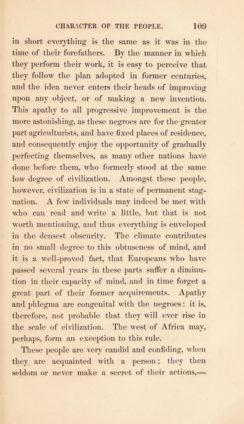 in short everything is the same as it was in the time of their forefathers. By the manner in which they perform their work, it is easy to perceive that they follow the plan adopted in former centuries, and the idea never enters their heads of improving upon any object, or of making a new invention. This apathy to all progressive improvement is the more astonishing, as these negroes are for the greater part agriculturists, and have fixed places of residence, and consequently enjoy the opportunity of gradually perfecting themselves, as many other nations have done before them, who formerly stood at the same low degree of civilization. Amongst these people, however, civilization is in a state of permanent stag- nation. A few individuals may indeed be met with who can read and write a little, but that is not wrorth mentioning, and thus everything is enveloped in the densest obscurity. The climate contributes in no small degree to this obtuseness of mind, and it is a well-proved fact, that Europeans who have passed several years in these parts suffer a diminu¬ tion in their capacity of mind, and in time forget a great part of their former acquirements. Apathy and phlegma are congenital with the negroes: it is, therefore, not probable that they will ever rise in the scale of civilization. The west of Africa may, perhaps, form an exception to this rule. These people are very candid and confiding, when they are acquainted with a person; they then seldom or never make a secret of their actions,—