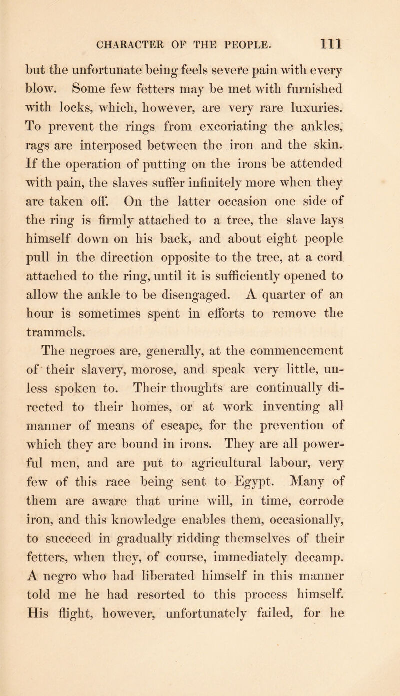but the unfortunate being feels severe pain with every blow. Some few fetters may be met with furnished with locks, which, however, are very rare luxuries. To prevent the rings from excoriating the ankles, rags are interposed between the iron and the skin. If the operation of putting on the irons be attended with pain, the slaves suffer infinitely more when they are taken off. On the latter occasion one side of the ring is firmly attached to a tree, the slave lays himself down on his back, and about eight people pull in the direction opposite to the tree, at a cord attached to the ring, until it is sufficiently opened to allow the ankle to be disengaged. A quarter of an hour is sometimes spent in efforts to remove the trammels. The negroes are, generally, at the commencement of their slavery, morose, and speak very little, un¬ less spoken to. Their thoughts are continually di¬ rected to their homes, or at work inventing all manner of means of escape, for the prevention of which they are bound in irons. They are all power¬ ful men, and are put to agricultural labour, very few of this race being sent to Egypt. Many of them are aware that urine will, in time, corrode iron, and this knowledge enables them, occasionally, to succeed in gradually ridding themselves of their fetters, when they, of course, immediately decamp. A negro who had liberated himself in this manner told me he had resorted to this process himself. His flight, however, unfortunately failed, for he