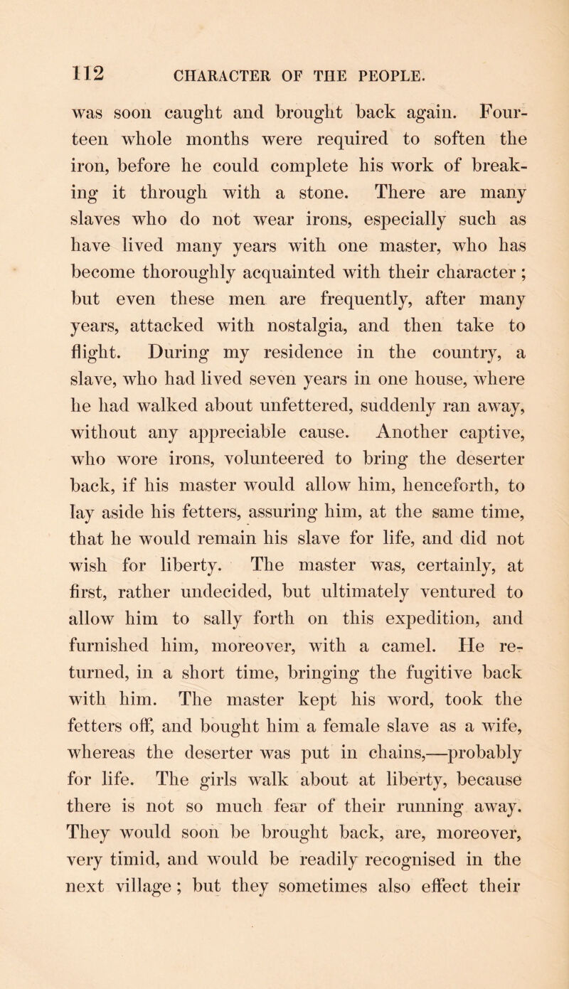 was soon caught and brought back again. Four¬ teen whole months were required to soften the iron, before he could complete his work of break¬ ing it through with a stone. There are many slaves who do not wear irons, especially such as have lived many years with one master, who has become thoroughly acquainted with their character; but even these men are frequently, after many years, attacked with nostalgia, and then take to flight. During my residence in the country, a slave, who had lived seven years in one house, where he had walked about unfettered, suddenly ran away, without any appreciable cause. Another captive, who wore irons, volunteered to bring the deserter back, if his master would allow him, henceforth, to lay aside his fetters, assuring him, at the same time, that he would remain his slave for life, and did not wish for liberty. The master was, certainly, at first, rather undecided, but ultimately ventured to allow him to sally forth on this exjjedition, and furnished him, moreover, with a camel. He re¬ turned, in a short time, bringing the fugitive back with him. The master kept his word, took the fetters oflrj and bought him a female slave as a wife, whereas the deserter was put in chains,—probably for life. The girls walk about at liberty, because there is not so much fear of their running away. They would soon be brought back, are, moreover, very timid, and would be readily recognised in the next village ; but they sometimes also effect their