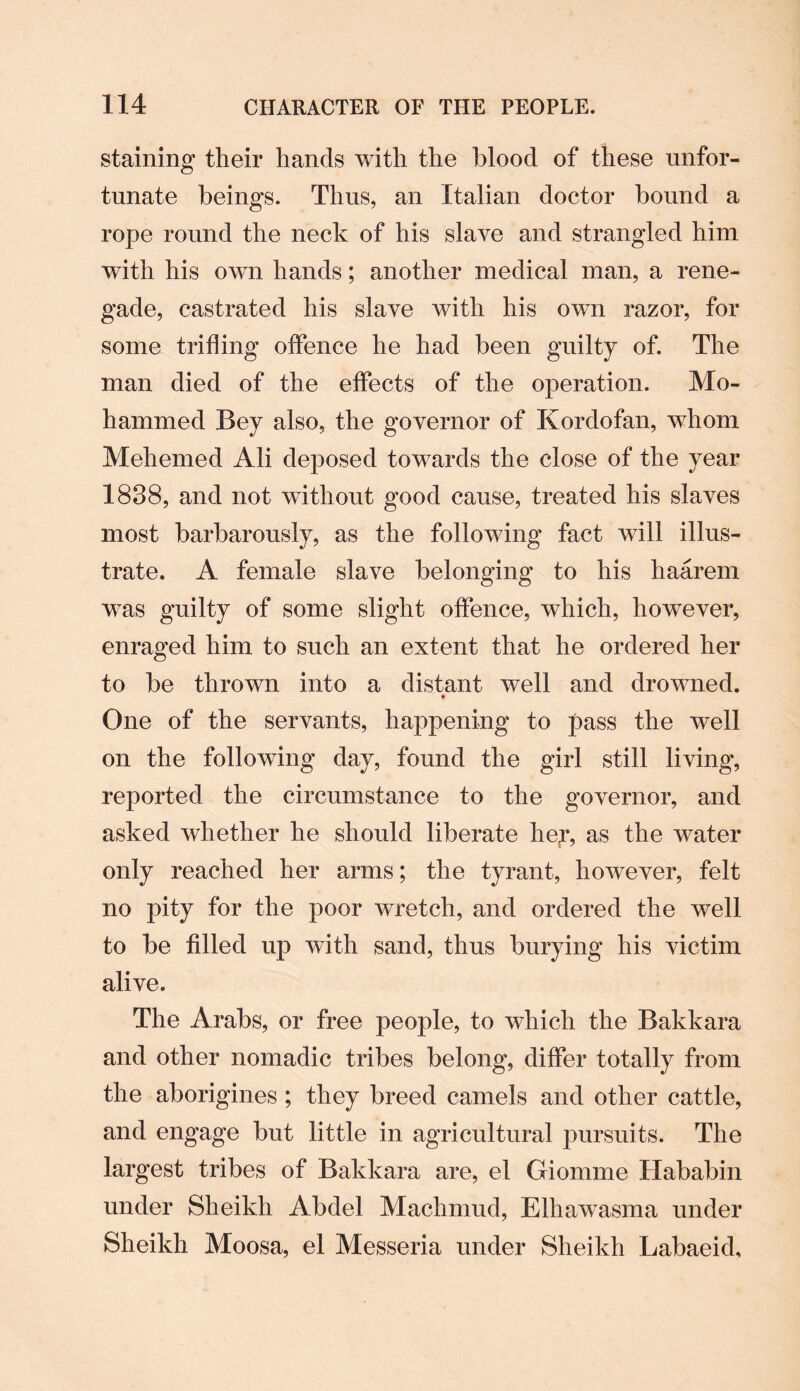 staining their hands with the blood of these unfor¬ tunate beings. Thus, an Italian doctor bound a rope round the neck of his slave and strangled him with his own hands; another medical man, a rene¬ gade, castrated his slave with his own razor, for some trifling offence he had been guilty of. The man died of the effects of the operation. Mo¬ hammed Bey also, the governor of Kordofan, whom Mehemed Ali deposed towards the close of the year 1838, and not without good cause, treated his slaves most barbarously, as the following fact will illus¬ trate. A female slave belonging to his haarem wras guilty of some slight offence, which, however, enraged him to such an extent that he ordered her to be thrown into a distant well and drowned. ♦ One of the servants, happening to pass the well on the following day, found the girl still living, reported the circumstance to the governor, and asked whether he should liberate her, as the water only reached her arms; the tyrant, however, felt no pity for the poor wretch, and ordered the well to be filled up with sand, thus burying his victim alive. The Arabs, or free people, to which the Bakkara and other nomadic tribes belong, differ totally from the aborigines ; they breed camels and other cattle, and engage but little in agricultural pursuits. The largest tribes of Bakkara are, el Giomrne Hababin under Sheikh Abdel Machmud, Elhawasma under Sheikh Moosa, el Messeria under Sheikh Labaeid,