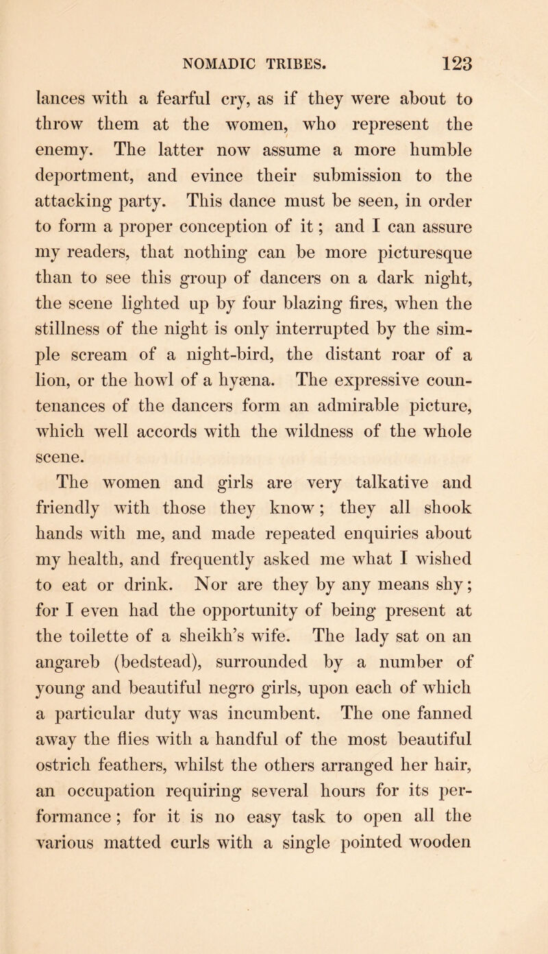 lances with a fearful cry, as if they were about to throw them at the women, who represent the enemy. The latter now assume a more humble deportment, and evince their submission to the attacking party. This dance must be seen, in order to form a proper conception of it; and I can assure my readers, that nothing can be more picturesque than to see this group of dancers on a dark night, the scene lighted up by four blazing fires, when the stillness of the night is only interrupted by the sim¬ ple scream of a night-bird, the distant roar of a lion, or the howl of a hyaena. The expressive coun¬ tenances of the dancers form an admirable picture, which well accords with the wildness of the whole scene. The women and girls are very talkative and friendly with those they know; they all shook hands wTith me, and made repeated enquiries about my health, and frequently asked me what I wished to eat or drink. Nor are they by any means shy; for I even had the opportunity of being present at the toilette of a sheikh’s wife. The lady sat on an angareb (bedstead), surrounded by a number of young and beautiful negro girls, upon each of which a particular duty was incumbent. The one fanned away the flies with a handful of the most beautiful ostrich feathers, whilst the others arranged her hair, an occupation requiring several hours for its per¬ formance ; for it is no easy task to open all the various matted curls with a single pointed wooden