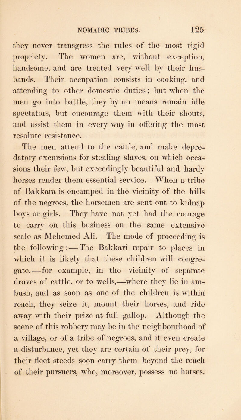 they never transgress the rules of the most rigid propriety. The women are, without exception, handsome, and are treated very well by their hus¬ bands. Their occupation consists in cooking, and attending to other domestic duties; but when the men go into battle, they by no means remain idle spectators, but encourage them with their shouts, and assist them in every way in offering the most resolute resistance. The men attend to the cattle, and make depre¬ datory excursions for stealing slaves, on which occa¬ sions their few, but exceedingly beautiful and hardy horses render them essential service. When a tribe of Bakkara is encamped in the vicinity of the hills of the negroes, the horsemen are sent out to kidnap boys or girls. They have not yet had the courage to carry on this business on the same extensive scale as Mehemed Ali. The mode of proceeding is the following:—The Bakkari repair to places in which it is likely that these children will congre¬ gate,— for example, in the vicinity of separate droves of cattle, or to wells,—where they lie in am¬ bush, and as soon as one of the children is within reach, they seize it, mount their horses, and ride away with their prize at full gallop. Although the scene of this robbery may be in the neighbourhood of a village, or of a tribe of negroes, and it even create a disturbance, yet they are certain of their prey, for their fleet steeds soon carry them beyond the reach of their pursuers, who, moreover, possess no horses.