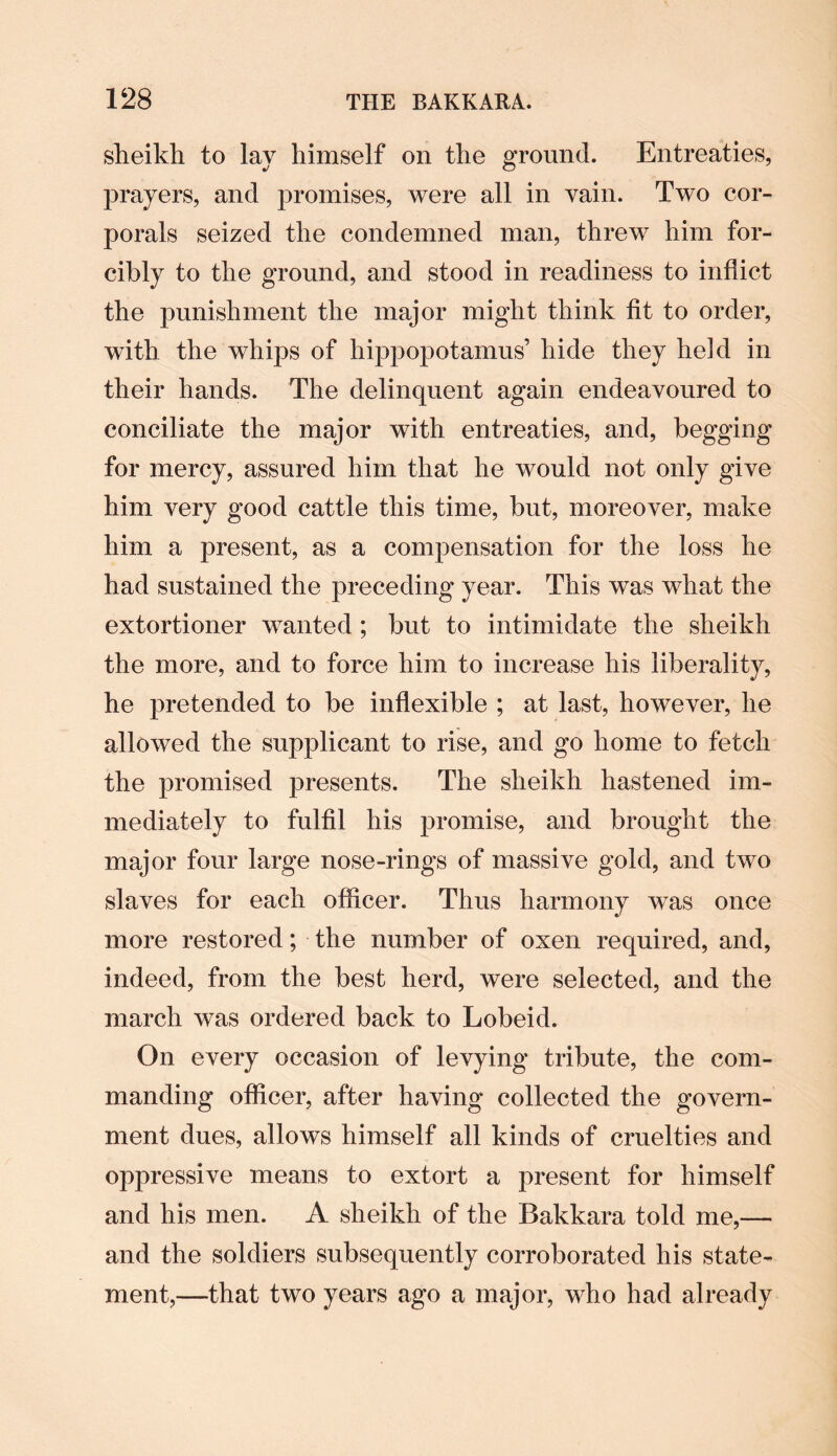 sheikh to lay himself on the ground. Entreaties, prayers, and promises, were all in vain. Two cor¬ porals seized the condemned man, threw him for¬ cibly to the ground, and stood in readiness to inflict the punishment the major might think fit to order, with the whips of hippopotamus’ hide they held in their hands. The delinquent again endeavoured to conciliate the major with entreaties, and, begging for mercy, assured him that he would not only give him very good cattle this time, but, moreover, make him a present, as a compensation for the loss he had sustained the preceding year. This was what the extortioner wanted ; but to intimidate the sheikh the more, and to force him to increase his liberality, he pretended to be inflexible ; at last, however, he allowed the supplicant to rise, and go home to fetch the promised presents. The sheikh hastened im¬ mediately to fulfil his promise, and brought the major four large nose-rings of massive gold, and two slaves for each officer. Thus harmony was once more restored; the number of oxen required, and, indeed, from the best herd, were selected, and the march was ordered back to Lobeid. On every occasion of levying tribute, the com¬ manding officer, after having collected the govern¬ ment dues, allows himself all kinds of cruelties and oppressive means to extort a present for himself and his men. A sheikh of the Bakkara told me,— and the soldiers subsequently corroborated his state¬ ment,—that two years ago a major, who had already