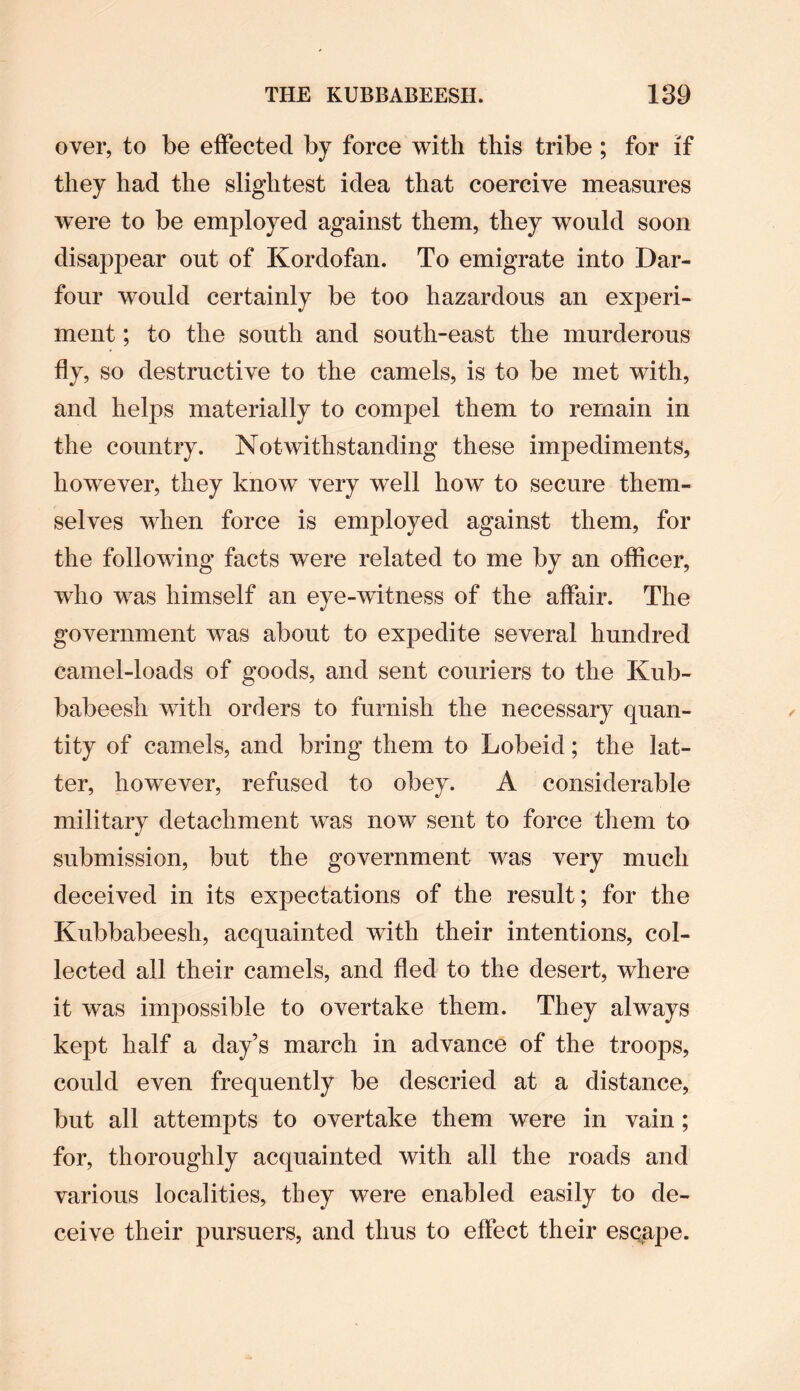 over, to be effected by force with this tribe ; for if they had the slightest idea that coercive measures were to be employed against them, they would soon disappear out of Kordofan. To emigrate into Dar- four would certainly be too hazardous an experi¬ ment ; to the south and south-east the murderous so destructive to the camels, is to be met with, and helps materially to compel them to remain in the country. Notwithstanding these impediments, however, they know very well how to secure them¬ selves when force is employed against them, for the following facts were related to me by an officer, who was himself an eye-witness of the affair. The government was about to expedite several hundred camel-loads of goods, and sent couriers to the Kub- babeesh with orders to furnish the necessary quan¬ tity of camels, and bring them to Lobeid; the lat¬ ter, however, refused to obey. A considerable military detachment was now sent to force them to submission, but the government was very much deceived in its expectations of the result; for the Kubbabeesh, acquainted with their intentions, col¬ lected all their camels, and fled to the desert, where it was impossible to overtake them. They always kept half a day’s march in advance of the troops, could even frequently be descried at a distance, but all attempts to overtake them were in vain; for, thoroughly acquainted with all the roads and various localities, they were enabled easily to de¬ ceive their pursuers, and thus to effect their esqape.
