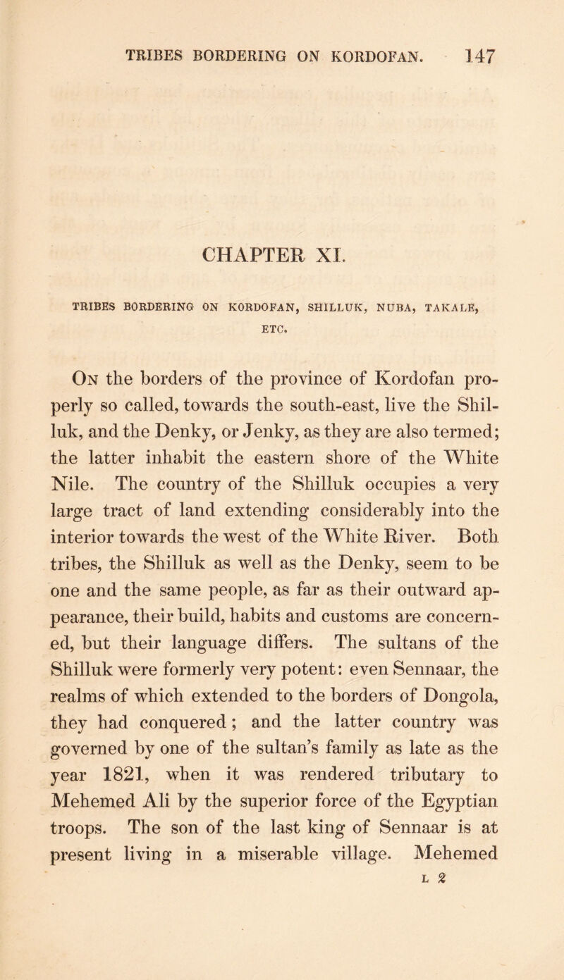 CHAPTER XI. TRIBES BORDERING ON KORDOFAN, SHILLUK, NUBA, TAKALE, ETC. On the borders of the province of Kordofan pro¬ perly so called, towards the south-east, live the Shil¬ luk, and the Denky, or Jenky, as they are also termed; the latter inhabit the eastern shore of the White Nile. The country of the Shilluk occupies a very large tract of land extending considerably into the interior towards the west of the White River. Both tribes, the Shilluk as well as the Denky, seem to be one and the same people, as far as their outward ap¬ pearance, their build, habits and customs are concern¬ ed, but their language differs. The sultans of the Shilluk were formerly very potent: even Sennaar, the realms of which extended to the borders of Dongola, they had conquered; and the latter country was governed by one of the sultan’s family as late as the year 1821, when it was rendered tributary to Mehemed Ali by the superior force of the Egyptian troops. The son of the last king of Sennaar is at present living in a miserable village. Mehemed