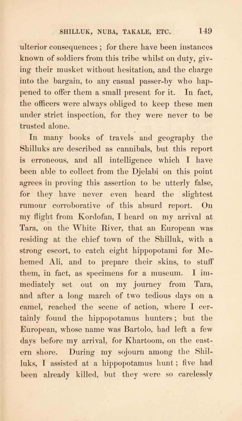 ulterior consequences ; for there have been instances known of soldiers from this tribe whilst on duty, giv¬ ing their musket without hesitation, and the charge into the bargain, to any casual passer-by who hap¬ pened to offer them a small present for it. In fact, the officers were always obliged to keep these men under strict inspection, for they were never to be trusted alone. In many books of travels and geography the Shilluks are described as cannibals, but this report is erroneous, and all intelligence which I have been able to collect from the Djelabi on this point agrees in proving this assertion to be utterly false, for they have never even heard the slightest rumour corroborative of this absurd report. On my flight from Kordofan, I heard on my arrival at Tara, on the White River, that an European was residing at the chief town of the Shilluk, with a strong escort, to catch eight hippopotami for Me- hemed Ali, and to prepare their skins, to stuff them, in fact, as specimens for a museum. I im¬ mediately set out on my journey from Tara, and after a long march of two tedious days on a camel, reached the scene of action, where I cer¬ tainly found the hippopotamus hunters; but the European, whose name was Bartolo, had left a few days before my arrival, for Khartoom, on the east¬ ern shore. During my sojourn among the Shil¬ luks, I assisted at a hippopotamus hunt; five had been already killed, but they -were so carelessly