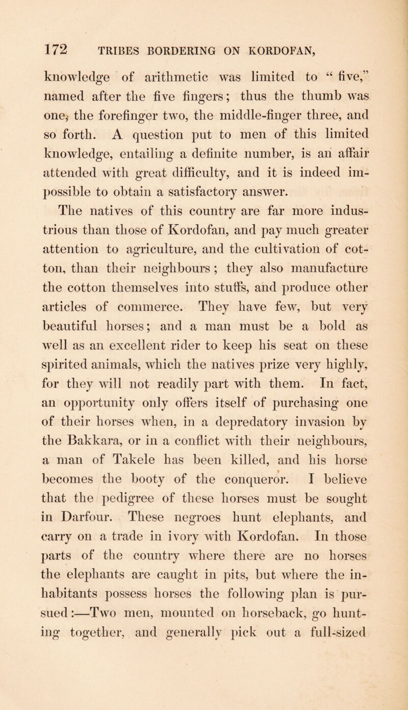 knowledge of arithmetic was limited to 64 five,” named after the five fingers; thus the thumb was one,' the forefinger two, the middle-finger three, and so forth. A question put to men of this limited knowledge, entailing a definite number, is an affair attended with great difficulty, and it is indeed im¬ possible to obtain a satisfactory answer. The natives of this country are far more indus¬ trious than th ose of Kordofan, and pay much greater attention to agriculture, and the cultivation of cot¬ ton, than their neighbours ; they also manufacture the cotton themselves into stuffs, and produce other articles of commerce. They have few, but very beautiful horses; and a man must be a bold as well as an excellent rider to keep his seat on these spirited animals, which the natives prize very highly, for they will not readily part with them. In fact, an opportunity only offers itself of purchasing one of their horses when, in a depredatory invasion by the Bakkara, or in a conflict with their neighbours, a man of Takele has been killed, and his horse becomes the booty of the conqueror. I believe that the pedigree of these horses must be sought in Darfour. These negroes hunt elephants, and carry on a trade in ivory with Kordofan. In those parts of the country where there are no horses the elephants are caught in pits, but where the in¬ habitants possess horses the following plan is pur¬ sued :—Two men, mounted on horseback, go hunt¬ ing together, and generally pick out a full-sized