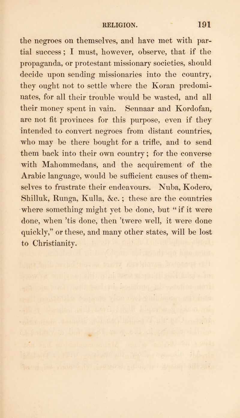 the negroes on themselves, and have met with par¬ tial success ; I must, however, observe, that if the propaganda, or protestant missionary societies, should decide upon sending missionaries into the country, they ought not to settle where the Koran predomi¬ nates, for all their trouble would be wasted, and all their money spent in vain. Sennaar and Kordofan, are not fit provinces for this purpose, even if they intended to convert negroes from distant countries, who may be there bought for a trifle, and to send them back into their own country; for the converse with Mahommedans, and the acquirement of the Arabic language, would be sufficient causes of them¬ selves to frustrate their endeavours. Nuba, Kodero, Shilluk, Runga, Kulla, &c.; these are the countries where something might yet be done, but “ if it were done, when ’tis done, then ’twere well, it were done quickly,” or these, and many other states, will be lost to Christianity.