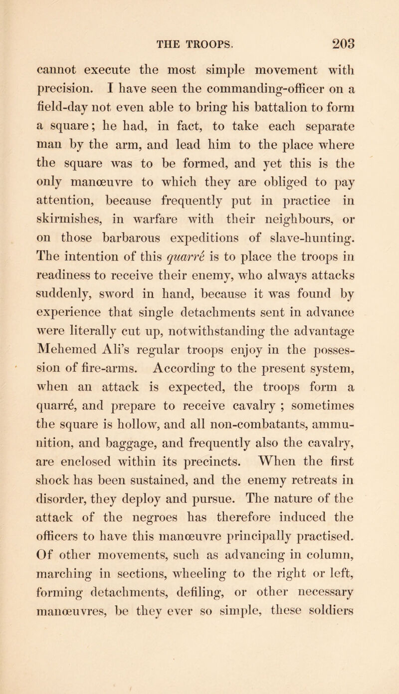 cannot execute the most simple movement with precision. I have seen the commanding-officer on a field-day not even able to bring his battalion to form a square; he had, in fact, to take each sej3arate man by the arm, and lead him to the place where the square was to be formed, and yet this is the only manoeuvre to which they are obliged to pay attention, because frequently put in practice in skirmishes, in warfare with their neighbours, or on those barbarous expeditions of slave-hunting. The intention of this qnarre is to place the troops in readiness to receive their enemy, who always attacks suddenly, sword in hand, because it was found by experience that single detachments sent in advance were literally cut up, notwithstanding the advantage Mehemed Ali’s regular troops enjoy in the posses¬ sion of fire-arms. According to the present system, when an attack is expected, the troops form a quarre, and prepare to receive cavalry ; sometimes the square is hollow, and all non-combatants, ammu¬ nition, and baggage, and frequently also the cavalry, are enclosed within its precincts. When the first shock has been sustained, and the enemy retreats in disorder, they deploy and pursue. The nature of the attack of the negroes has therefore induced the officers to have this manoeuvre principally practised. Of other movements, such as advancing in column, marching in sections, wheeling to the right or left, forming detachments, defiling, or other necessary manoeuvres, be they ever so simple, these soldiers