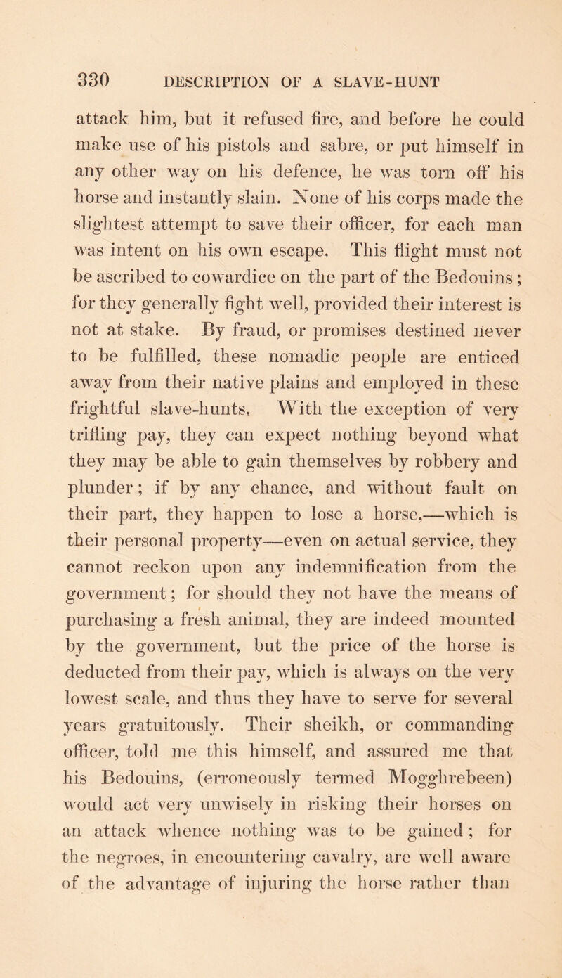 attack him, but it refused fire, and before he could make use of his pistols and sabre, or put himself in any other way on his defence, he was torn off his horse and instantly slain. None of his corps made the slightest attempt to save their officer, for each man was intent on his own escape. This flight must not be ascribed to cowardice on the part of the Bedouins ; for they generally fight well, provided their interest is not at stake. By fraud, or promises destined never to be fulfilled, these nomadic people are enticed away from their native plains and employed in these frightful slave-hunts, With the exception of very trifling pay, they can expect nothing beyond what they may be able to gain themselves by robbery and plunder; if by any chance, and without fault on their part, they happen to lose a horse,—which is their personal property—even on actual service, they cannot reckon upon any indemnification from the government; for should they not have the means of purchasing a fresh animal, they are indeed mounted by the government, but the price of the horse is deducted from their pay, which is always on the very lowest scale, and thus they have to serve for several years gratuitously. Their sheikh, or commanding officer, told me this himself, and assured me that his Bedouins, (erroneously termed Mogglirebeen) would act very unwisely in risking their horses on an attack whence nothing was to be gained ; for the negroes, in encountering cavalry, are well aware of the advantage of injuring the horse rather than