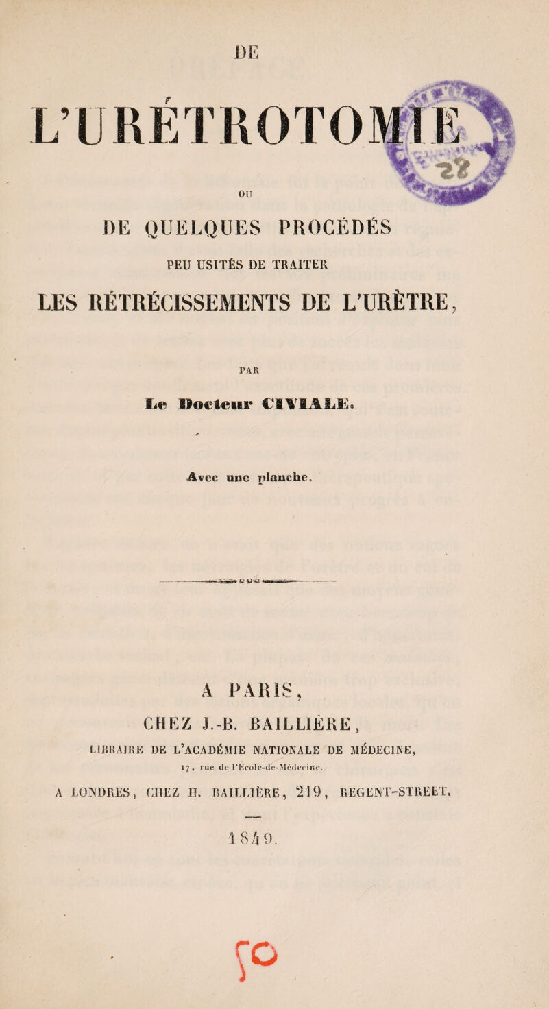 DE T DE QUELQUES PROCÉDÉS PEU USITÉS DE TRAITEE LES RÉTRÉCISSEMENTS DE L’URÈTRE, i; U RÉ PAR lie Docteur CIVIAliK. Avec une planche. A PARIS, CHEZ J,-B. BAILLIÈRE, LIBRAIRE DE L’ACADÉMIE NATIONALE DE MÉDECINE, 17, rue de l’Ecole-de-Médecine. A LONDRES, CHEZ II. BAILLIÈRE, 219, REGENT-STREET. 1 8 /f 9.