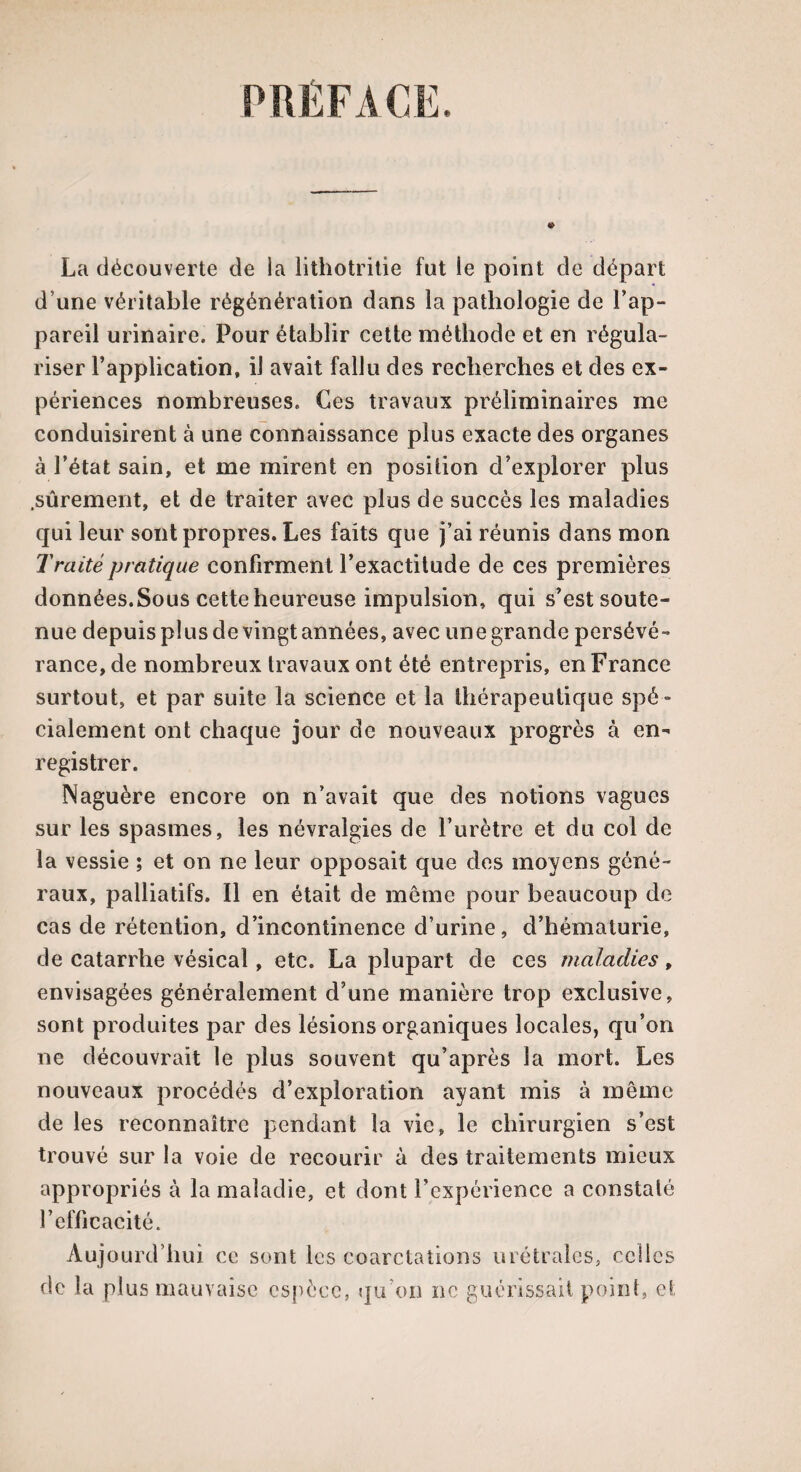 PREFACE. La découverte de la lithotritie fut le point de départ d’une véritable régénération dans la pathologie de l'ap¬ pareil urinaire. Pour établir cette méthode et en régula¬ riser l’application, il avait fallu des recherches et des ex¬ périences nombreuses. Ces travaux préliminaires me conduisirent à une connaissance plus exacte des organes à l’état sain, et me mirent en position d’explorer plus .sûrement, et de traiter avec plus de succès les maladies qui leur sont propres. Les faits que j’ai réunis dans mon Traité pratique confirment l’exactitude de ces premières données.Sous cette heureuse impulsion, qui s’est soute¬ nue depuis plus de vingt années, avec une grande persévé¬ rance, de nombreux travaux ont été entrepris, en France surtout, et par suite la science et la thérapeutique spé¬ cialement ont chaque jour de nouveaux progrès à en¬ registrer. Naguère encore on n’avait que des notions vagues sur les spasmes, les névralgies de l’urètre et du col de la vessie ; et on ne leur opposait que des moyens géné¬ raux, palliatifs. Il en était de même pour beaucoup de cas de rétention, d’incontinence d’urine, d’hématurie, de catarrhe vésical, etc. La plupart de ces maladies, envisagées généralement d’une manière trop exclusive, sont produites par des lésions organiques locales, qu’on ne découvrait le plus souvent qu’après la mort. Les nouveaux procédés d’exploration ayant mis à même de les reconnaître pendant la vie, le chirurgien s’est trouvé sur la voie de recourir à des traitements mieux appropriés à la maladie, et dont l’expérience a constaté l’efficacité. Aujourd’hui ce sont les coarctations urétralcs, celles de 1 a plus mauvaise espèce, qu’on ne guérissait point, et