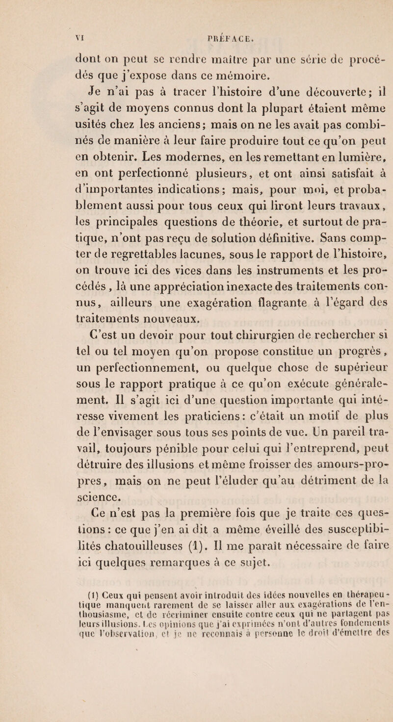 dont on peut se rendre maître par une série de procé¬ dés que j’expose dans ce mémoire. Je n’ai pas à tracer l’histoire d’une découverte; il s’agit de moyens connus dont la plupart étaient même usités chez les anciens; mais on ne les avait pas combi¬ nés de manière à leur faire produire tout ce qu’on peut en obtenir. Les modernes, en les remettant en lumière, en ont perfectionné plusieurs, et ont ainsi satisfait à d’importantes indications ; mais, pour moi, et proba¬ blement aussi pour tous ceux qui liront leurs travaux, les principales questions de théorie, et surtout de pra¬ tique, n’ont pas reçu de solution définitive. Sans comp¬ ter de regrettables lacunes, sous le rapport de l’histoire, on trouve ici des vices dans les instruments et les pro¬ cédés , là une appréciation inexacte des traitements con¬ nus, ailleurs une exagération flagrante à l’égard des traitements nouveaux. C’est un devoir pour tout chirurgien de rechercher si tel ou tel moyen qu’on propose constitue un progrès, un perfectionnement, ou quelque chose de supérieur sous le rapport pratique à ce qu’on exécute générale¬ ment. Il s’agit ici d’une question importante qui inté¬ resse vivement les praticiens: c’était un motif de plus de l’envisager sous tous ses points de vue. Un pareil tra¬ vail, toujours pénible pour celui qui l’entreprend, peut détruire des illusions et même froisser des amours-pro¬ pres, mais on ne peut l’éluder qu’au détriment de la science. Ce n’est pas la première fois que je traite ces ques¬ tions : ce que j’en ai dit a même éveillé des susceptibi¬ lités chatouilleuses (1). Il me paraît nécessaire de faire ici quelques remarques à ce sujet. (I) Ceux qui pensent avoir introduit des idées nouvelles en thérapeu¬ tique manquent rarement de se laisser aller aux exagérations de l’en- Üiousiasmc, et de récriminer ensuite contre ceux qui ne partagent pas leurs illusions. Les opinions que j’ai exprimées n’ont d'autres fondements que l'observation, et je ne reconnais à personne le droit d’émetlre des