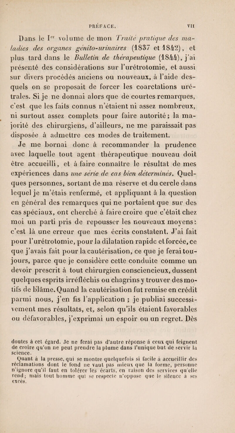 Dans le Ier volume de mon Traité pratique des ma¬ ladies des organes génito-urinaires (1837 et 18ZÜ2), et plus tard dans le Bulletin de thérapeutique (18ââ), j’ai présenté des considérations sur l’urétrotomie, et aussi sur divers procédés anciens ou nouveaux, à l’aide des¬ quels on se proposait de forcer les coarctations uré- trales. Si je ne donnai alors que de courtes remarques, c'est que les faits connus n’étaient ni assez nombreux, ni surtout assez complets pour faire autorité ; la ma¬ jorité des chirurgiens, d’ailleurs, ne me paraissait pas disposée à admettre ces modes de traitement. Je me bornai donc à recommander la prudence avec laquelle tout agent thérapeutique nouveau doit être accueilli, et à faire connaître le résultat de mes expériences dans une série de cas bien déterminés. Quel¬ ques personnes, sortant de ma réserve et du cercle dans lequel je m’étais renfermé, et appliquant à la question en général des remarques qui ne portaient que sur des cas spéciaux, ont cherché à faire croire que c’était chez moi un parti pris de repousser les nouveaux moyens: c’est là une erreur que mes écrits constatent. J’ai fait pour l’urétrotomie, pour la dilatation rapide et forcée, ce que j’avais fait pour la cautérisation, ce que je ferai tou¬ jours, parce que je considère cette conduite comme un devoir prescrit à tout chirurgien consciencieux, dussent quelques esprits irréfléchis ou chagrins y trouver des mo¬ tifs de blâme. Quand la cautérisation fut remise en crédit parmi nous, j’en fis l’application ; je publiai successi¬ vement mes résultats, et, selon qu’ils étaient favorables ou défavorables, j’exprimai un espoir ou un regret. Dès doutes à cet égard. Je ne ferai pas d’autre réponse à ceux qui feignent de croire qu’on ne peut prendre la plume dans l’unique but de servir la science. Quant à la presse, qui se montre quelquefois si facile à accueillir des réclamations dont le fond ne vaut pas mieux que la forme, personne n’ignore qu’il faut en tolérer les écarts, en raison des services qu elle rend; mais tout homme qui se respecte n’oppose que le silence à ses excès.