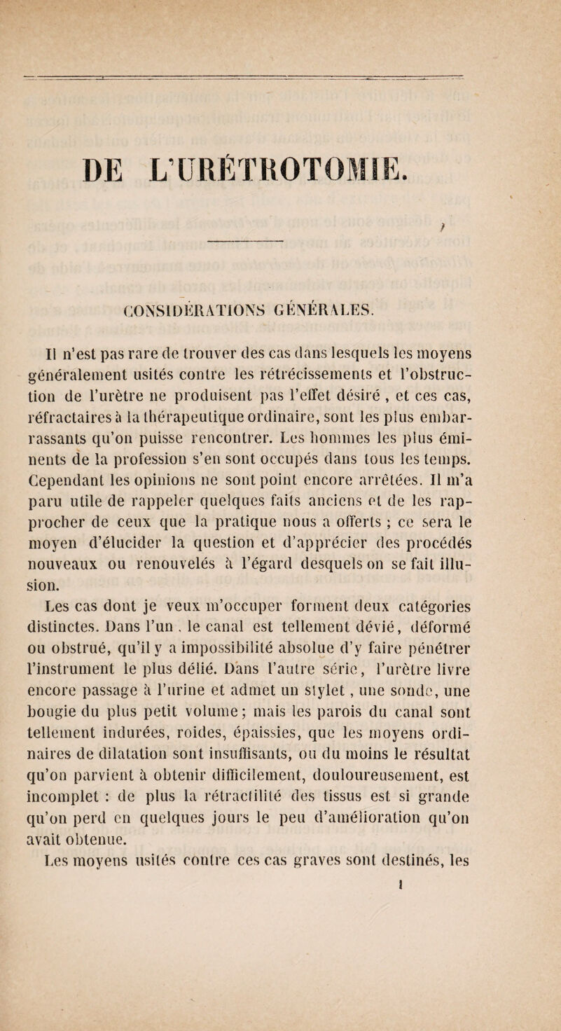 ; L’URÉTROTOMIE. CONSI D ER AXIONS G ENER A LE S. Ii n’est pas rare de trouver des cas dans lesquels les moyens généralement usités contre les rétrécissements et l’obstruc¬ tion de l’urètre ne produisent pas l’effet, désiré , et ces cas, réfractaires à la thérapeutique ordinaire, sont les plus embar¬ rassants qu’on puisse rencontrer. Les hommes les plus émi¬ nents de la profession s’en sont occupés dans tous les temps. Cependant les opinions ne sont point encore arrêtées. Il m’a paru utile de rappeler quelques faits anciens et de les rap¬ procher de ceux que la pratique nous a offerts ; ce sera le moyen d’élucider la question et d’apprécier des procédés nouveaux ou renouvelés h l’égard desquels on se fait illu¬ sion. Les cas dont je veux m’occuper forment deux catégories distinctes. Dans l’un . le canal est tellement dévié, déformé ou obstrué, qu’il y a impossibilité absolue d’y faire pénétrer l’instrument le plus délié. Dans l’autre série, l’urètre livre encore passage h l’urine et admet un stylet, une sonde, une bougie du plus petit volume; mais les parois du canal sont tellement indurées, roides, épaissies, que les moyens ordi¬ naires de dilatation sont insuffisants, ou du moins le résultat qu’on parvient à obtenir difficilement, douloureusement, est incomplet : de plus la rétractilité des tissus est si grande qu’on perd en quelques jours le peu d’amélioration qu’on avait obtenue. Les moyens usités contre ces cas graves sont destinés, les