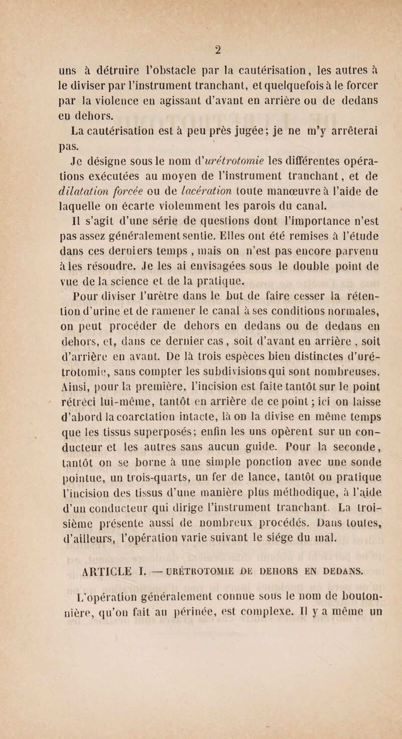 uns à détruire l’obstacle par la cautérisation, les autres à le diviser par l’instrument tranchant, et quelquefois à le forcer par la violence en agissant d’avant en arrière ou de dedans en dehors. La cautérisation est à peu près jugée; je ne m’y arrêterai pas. Je désigne sous le nom d'urétrotomie les différentes opéra¬ tions exécutées au moyen de l’instrument tranchant, et de dilatation forcée ou de lacération toute manœuvre à l’aide de laquelle on écarte violemment les parois du canal. Il s’agit d’une série de questions dont l’importance n’est pas assez généralement sentie. Elles ont été remises à l’étude dans ces derniers temps , mais on n’est pas encore parvenu aies résoudre. Je les ai envisagées sous le double point de vue de la science et de la pratique. Pour diviser l’urètre dans le but de faire cesser la réten¬ tion d’urine et de ramener le canal à ses conditions normales, on peut procéder de dehors en dedans ou de dedans en dehors, et, dans ce dernier cas, soit d’avant en arrière , soit d’arrière en avant. De là trois espèces bien distinctes d’uré¬ trotomie, sans compter les subdivisions qui sont nombreuses. Ainsi, pour la première, l’incision est faite tantôt sur le point rétréci lui-même, tantôt en arrière de ce point; ici on laisse d’abord la coarctation intacte, là on la divise en même temps que les tissus superposés; enfin les uns opèrent sur un con¬ ducteur et les autres sans aucun guide. Pour la seconde, tantôt on se borne à une simple ponction avec une sonde pointue, un trois-quarts, un fer de lance, tantôt on pratique l’incision des tissus d’une manière plus méthodique, à l’aide d’un conducteur qui dirige l’instrument tranchant. La troi¬ sième présente aussi de nombreux procédés. Dans toules, d’ailleurs, l’opération varie suivant le siège du mal. ARTICLE I. — URÉTROTOMIE DE DEHORS EN DEDANS. L’opération généralement connue sous le nom de bouton¬ nière, qu’on fait au périnée, est complexe. Il y a même un