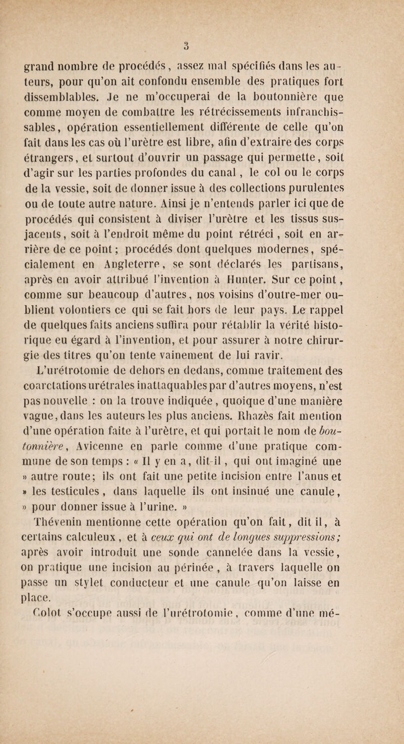 grand nombre de procédés, assez mal spécifiés dans les au¬ teurs, pour qu’on ait confondu ensemble des pratiques fort dissemblables. Je ne m’occuperai de la boutonnière que comme moyen de combattre les rétrécissements infranchis¬ sables, opération essentiellement différente de celle qu’on fait dans les cas où l’urètre est libre, afin d’extraire des corps étrangers, et surtout d’ouvrir un passage qui permette, soit d’agir sur les parties profondes du canal, le col ou le corps de la vessie, soit de donner issue à des collections purulentes ou de toute autre nature. Ainsi je n’entends parler ici que de procédés qui consistent à diviser l’urètre et les tissus sus- jaceuls, soit à l’endroit même du point rétréci, soit en ar¬ rière de ce point; procédés dont quelques modernes, spé¬ cialement en Angleterre, se sont déclarés les partisans, après en avoir attribué l’invention à Hunter. Sur ce point, comme sur beaucoup d’autres, nos voisins d’outre-mer ou¬ blient volontiers ce qui se fait hors de leur pays. Le rappel de quelques faits anciens suffira pour rétablir la vérité histo¬ rique eu égard à l’invention, et pour assurer à notre chirur¬ gie des titres qu’on tente vainement de lui ravir. L’urétrotomie de dehors en dedans, comme traitement des coarctations urétrales inattaquables par d’autres moyens, n’est pas nouvelle : on la trouve indiquée , quoique d’une manière vague, dans les auteurs les plus anciens. Rhazès fait mention d’une opération faite à l’urètre, et qui portait le nom de bou¬ tonnière, Avicenne en parle comme d’une pratique com¬ mune de son temps : « Il y en a, dit-il, qui ont imaginé une » autre route; ils ont fait une petite incision entre l’anus et » les testicules , dans laquelle ils ont insinué une canule, » pour donner issue à l’urine. » Thévenin mentionne cette opération qu’on fait, dit il, à certains calculeux , et à ceux qui ont de longues suppressions ; après avoir introduit une sonde cannelée dans la vessie, on pratique une incision au périnée , à travers laquelle on passe un stylet conducteur et une canule qu’on laisse en place. Oolot s’occupe aussi de l’urétrotomie, comme d’une mé-